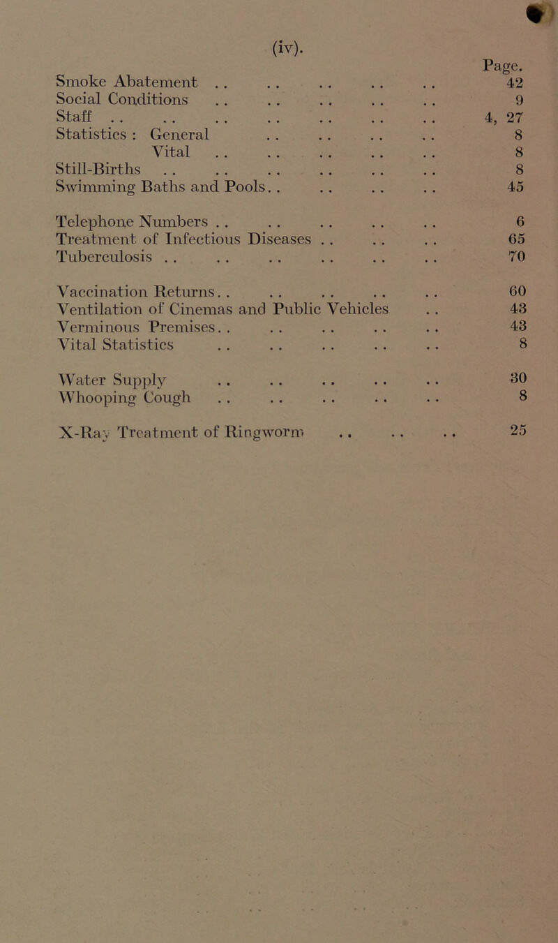 % Page. Smoke Abatement . . .. .. .. .. 42 Social Conditions . . . . . . . . . . 9 Staff . . . . . . . . . . . . . . 4, 27 Statistics : General . . . . . . . . 8 Vital . . . . . . . . . . 8 Still-Births . . . . . . . . .. . . 8 Swimming Baths and Pools. . . . . . . . 45 Telephone Numbers . . . . . . .. . . 6 Treatment of Infectious Diseases .. . . .. 65 Tuberculosis . . .. .. .. . . . . 70 Vaccination Returns. . . . . . . . . . 60 Ventilation of Cinemas and Public Vehicles . . 43 Verminous Premises.. .. .. .. .. 43 Vital Statistics . . . . . . . . . . 8 Water Supply .. .. .. .. .. 80 Whooping Cough . . . . . . . . . . 8 X-Ray Treatment of Ringworm .. .. .. 25