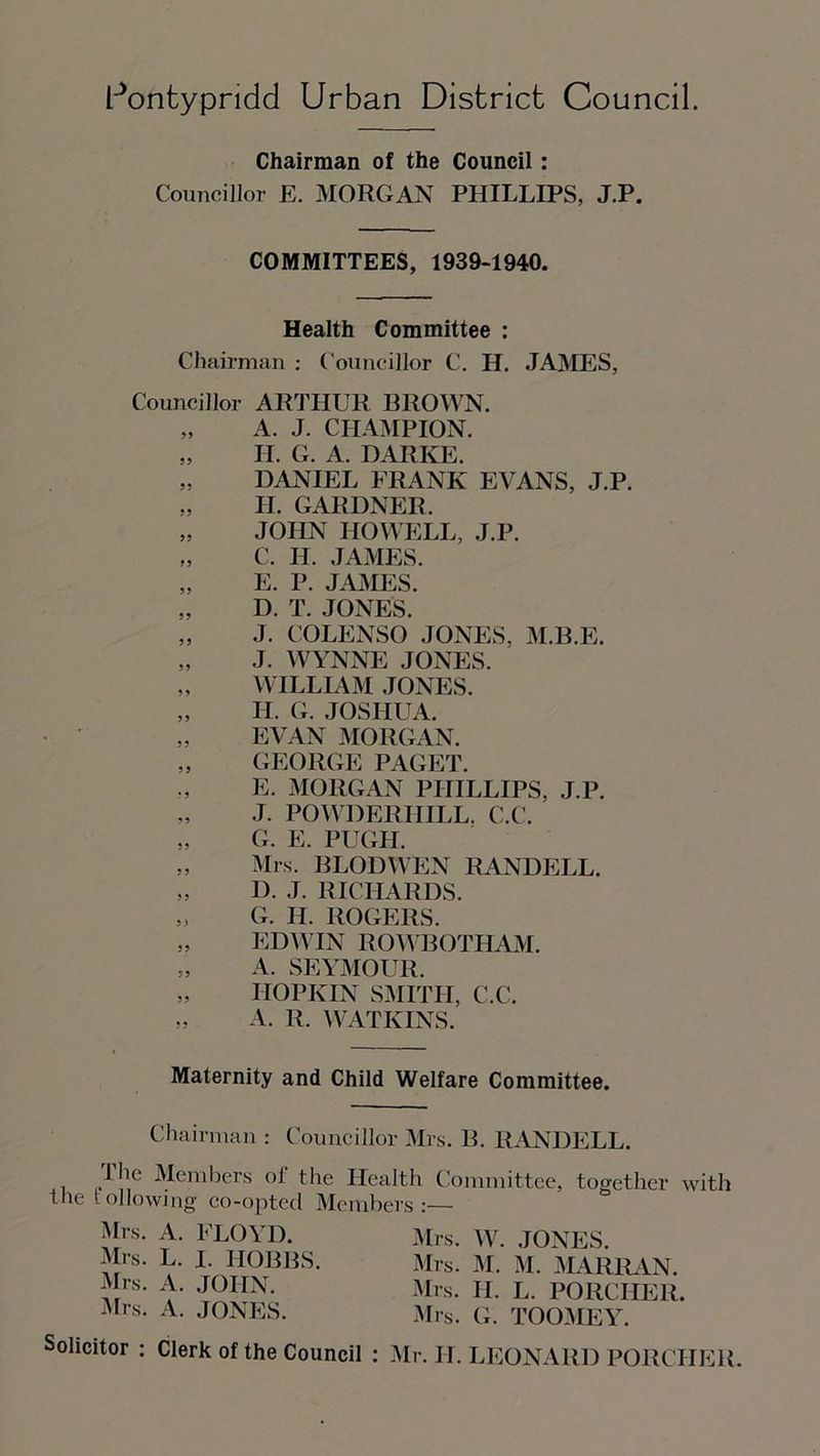 Chairman of the Council: Councillor E. MORGAN PHILLIPS, J.P. COMMITTEES, 1939-1940. Health Committee : Chairman : Councillor C. H. JAMES, Councillor ARTHUR BROWN. „ A. J. CHAMPION. „ H. G. A. DARKE. „ DANIEL FRANK EVANS, J.P. II. GARDNER. „ JOHN HOWELL, J.P. „ C. II. JAMES. „ E. P. JAMES. „ D. T. JONES. „ J. COLENSO JONES, M.B.E. „ J. WYNNE JONES. „ WILLIAM JONES. „ II. G. JOSHUA. „ EVAN MORGAN. „ GEORGE PAGET. E. MORGAN PHILLIPS, J.P. „ J. POWDERIIILL. C.C. „ G. E. PUGH. „ Mrs. BLODWEN RANDELL. „ I). J. RICHARDS. „ G. II. ROGERS. „ EDWIN ROWBOTHAM. „ A. SEYMOUR. „ IIOPKIN SMITH, C.C. „ A. R. WATKINS. Maternity and Child Welfare Committee. Chairman : Councillor Mrs. B. RANDELL. The Members ol the Health Committee, together with the following co-opted Members:— Mrs. A. FLOYD. Mrs. L. I. HOBBS. Mrs. A. JOHN. Mrs. A. JONES. Mrs. W. JONES. Mrs. M. M. MARRAN. Mrs. II. L. PORCIIER. Mrs. G. TOOMEY. Solicitor : Clerk of the Council : Mr. II. LEONARD PORCIIER.