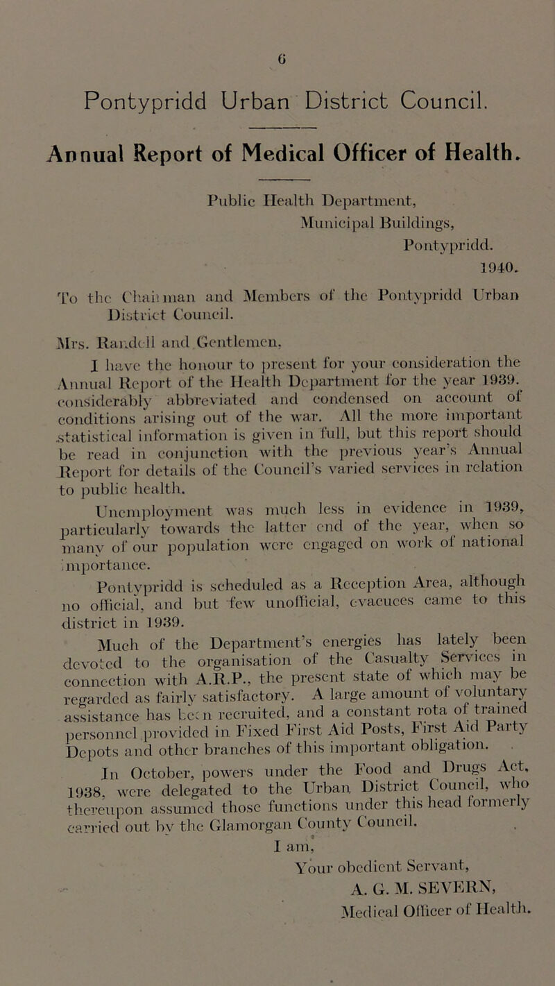 G Pontypridd Urban District Council. Annual Report of Medical Officer of Health. Public Health Department, Municipal Buildings, Pontypridd. 1940. To the Chan man and Members of the Pontypridd Urban District Council. Mrs. Randell and Gentlemen, I have the honour to present for your consideration the Annual Report of the Health Department for the year 1939. considerably abbreviated and condensed on account of conditions arising out of the war. All the more important .statistical information is given in full, but this report should be read in conjunction with the previous years Annual Report for details of the Council’s varied services in relation to public health. Unemployment was much less in evidence in 1939, particularly towards the latter end of the year, when so many of our population were engaged on work of national importance. Pontypridd is scheduled as a Reception Area, although no official, and but few unofficial, evacuees came to this district in 1939. Much of the Department’s energies has lately been devoted to the organisation ol the Casualty Services in connection with A.R.P., the present state of which may be regarded as fairly satisfactory. A large amount of voluntary assistance has been recruited, and a constant rota of trained personnel provided in Fixed First Aid Posts, first Aid Pait\ Depots and other branches of this important obligation. In October, powers under the Food and Drugs Act, 1938, were delegated to the Urban District C ouncil, who thereupon assumed those functions under this head oimei y carried out bv the Glamorgan C ounty C ouik il. w * I am, Your obedient Servant, A. G. M. SEVERN, Medical Officer of Health.