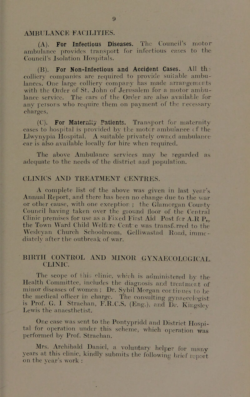 AMBULANCE FACJLITIES. (A) . For Infectious Diseases. The Council’s motor ambulance provides transport for infectious eases to the Council’s Isolation Hospitals. (B) . For Non-Infectious and Accident Cases. All th : colliery companies are required to provide suitable ambu- lances. One large colliery company has made arrangements with the Order of St. John of Jerusalem for a motor ambu- lance service. The cars of the Order are also available for any persons who require them on payment of' the necessary charges. (C) . For Maternity Patients. Transport for maternity cases to hospital is provided by the motor ambulance cf the Llwynypia Hospital. A suitable privately owned ambulance car is also available locally for hire when required. The above Ambulance services may be regarded as adequate to the needs of the district and population. CLINICS AND TREATMENT CENTRES. A complete list of the above was given in last year’s Annual Report, and there has been no change due to the war or other cause, with one exception ; the Glamorgan County Council having taken over the ground lloor of the Central Clinic premises for use as a Fixed First Aid Post fer A.R P„ the Town Ward Child Welfare Ccnt e was transferred to the Wesleyan Church Schoolroom, Gelliwasted Road, imme- diately after the outbreak of war. BIRTH CONTROL AND MINOR GYNAECOLOGICAL CLINIC. The scope of 1 his clinic, which is administered by the Health Committee, includes the diagnosis and treatment of minor diseases of women ; Dr. Sybil Morgan continues to be the medical officer in. charge. The consulting gynaecologist is Prof. G. I Strachan, F.R.C.S. (Eng.), and Dr. Kingsley Lewis the anaesthetist. One case was sent to the Pontypridd and District Hospi- tal lor operation under this scheme, which operation was performed by Prof. Strachan. Mrs. Archibald Daniel, a voluntary helper for many years at this clinic, kindly submits the following brief report on the year’s work :