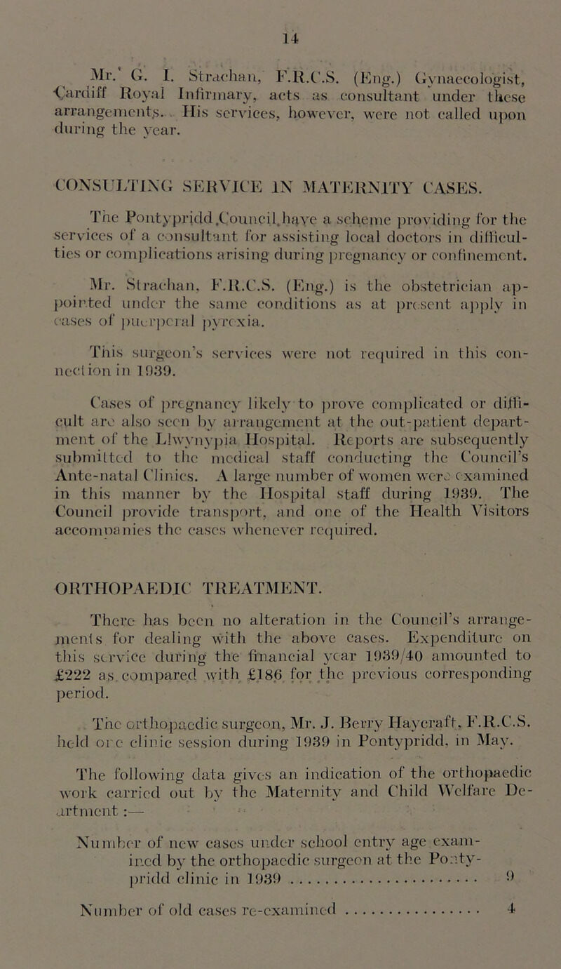 Mr. G. I. Strachan, F.R.C.S. (Eng.) (gynaecologist, Cardiff Royal Infirmary, acts as consultant under these arrangements. His services, however, were not called upon during the year. CONSULTING SERVICE IN MATERNITY CASES. The Rontypricld.Council.haye a scheme providing for the services ol a consultant for assisting local doctors in difficul- ties or complications arising during pregnancy or confinement. Mr. Strachan. F.R.C.S. (Eng.) is the obstetrician ap- pointed under the same conditions as at present apply in cases of puerperal pyrexia. This surgeon’s services were not required in this con- nection in 1939. Cases of pregnancy likely to prove complicated or diffi- cult arc also seen by arrangement at the out-patient depart- ment ol’ the Lhvvnvpia Hospital. Reports are subsequently submitted to the medical staff conducting the Council’s Ante-natal Clinics. A large number of women were examined in this manner by the Hospital staff during 1939. The Council provide transport, and one of the Health Visitors accomoanies the eases whenever required. ORTHOPAEDIC TREATMENT. There has been no alteration in the Council’s arrange- ments for dealing with the above cases. Expenditure on this service during the financial year 1939/40 amounted to £222 as.compared with £186 for the previous corresponding period. The orthopaedic surgeon, Mr. J. Berry Haycrafl. F.R.C.S. held ore clinic session during 1939 in Pontypridd, in May. The following data gives an indication of the orthopaedic work carried out by the Maternity and Child Welfare De- art ment:— Number of new cases under school entry age exam- ined by the orthopaedic surgeon at the Ponty- pridd clinic in 1939 9 Number of old cases re-examined 4