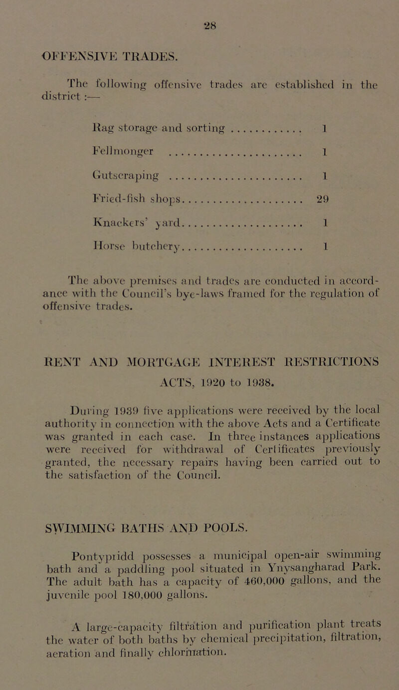 OFFENSJVE THADES. The following offensive trades arc established in the district :— Rag storage and sorting 1 Fell monger 1 Gutscraping 1 Fried-fish shops 29 Knackers’ yard 1 Horse butchery 1 The above premises and trades are conducted in accord- ance with the Council’s bye-laws framed for the regulation of offensive trades. RENT AND MORTGAGE INTEREST RESTRICTIONS ACTS. 1920 to 1938. During 1939 five applications were received by the local authority in connection with the above Acts and a Certificate was granted in each case. In three instances applications were received for withdrawal of Certificates previously granted, the necessary repairs having been carried out to the satisfaction of the Council. SWIMMING BATHS AND POOLS. Pontypridd possesses a municipal open-air swimming bath and a paddling pool situated in Ynysangharad Park. The adult bath has a capacity of 460,000 gallons, and the juvenile j:>ool 180.000 gallons. A large-capacity filtration and purification plant treats the water of both baths by chemical precipitation, filtration, aeration and finally chlorination.