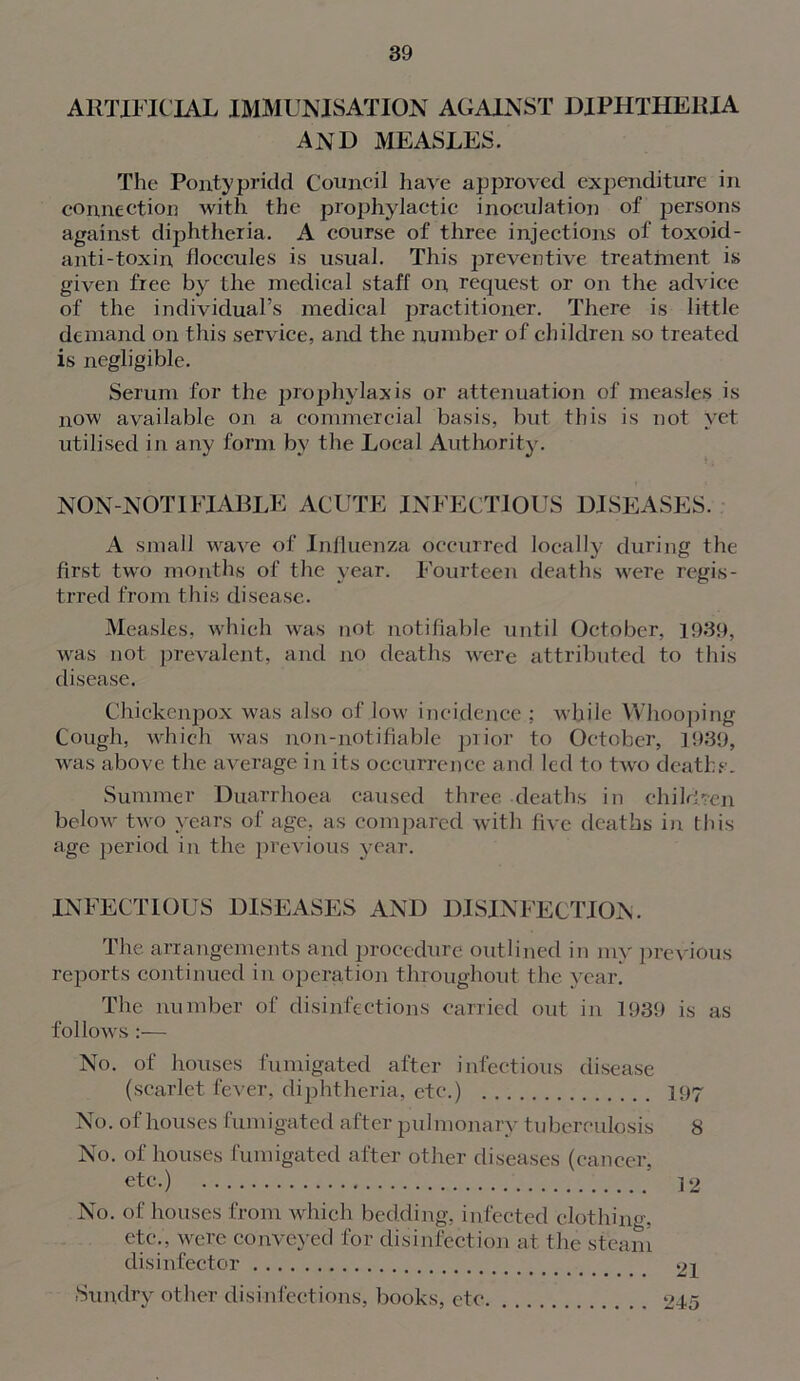 ARTIFICIAL IMMUNISATION AGAINST DIPHTHERIA AND MEASLES. The Pontypridd Council have approved expenditure in connection Avith the prophylactic inoculation of persons against diphtheria. A course of three injections of toxoid- anti-toxin floccules is usual. This preventive treatment is given free by the medical staff on request or on the adAdce of the individual’s medical jrractitioner. There is little demand on this sendee, and the number of children so treated is negligible. Serum for the prophylaxis or attenuation of measles is now available on a commercial basis, but this is not yet utilised in any form by the Local Authority. NON -NOT IFIABLE ACUTE INFECTIOUS DISEASES. A small AAraAre of Influenza occurred locally during the first tAA'O months of the year. Fourteen deaths were regis- trred from this disease. Measles, Avhich Avas not notifiable until October, 1939, was not prevalent, and no deaths Avere attributed to this disease. Chickenpox Avas also of low incidence : while Whooping Cough, which was non-notifiable prior to October, 1939, Avas above the average in its occurrence and led to tAvo deaths. Summer Duarrhoea caused three deaths in children beloAA- tAAro years of age, as compared with five deaths in this age period in the previous year. INFECTIOUS DISEASES AND DISINFECTION. The arrangements and procedure outlined in my previous reports continued in operation throughout the year. The number of disinfections carried out in 1939 is as follows :— No. of houses fumigated after infectious disease (scarlet fever, diphtheria, etc.) 197 No. of houses fumigated after pulmonary tuberculosis 8 No. of houses fumigated after other diseases (cancer, etc.) 12 No. of houses from which bedding, infected clothing, etc., were conveyed for disinfection at the steam disinfector 21 Sundry other disinfections, books, etc 245