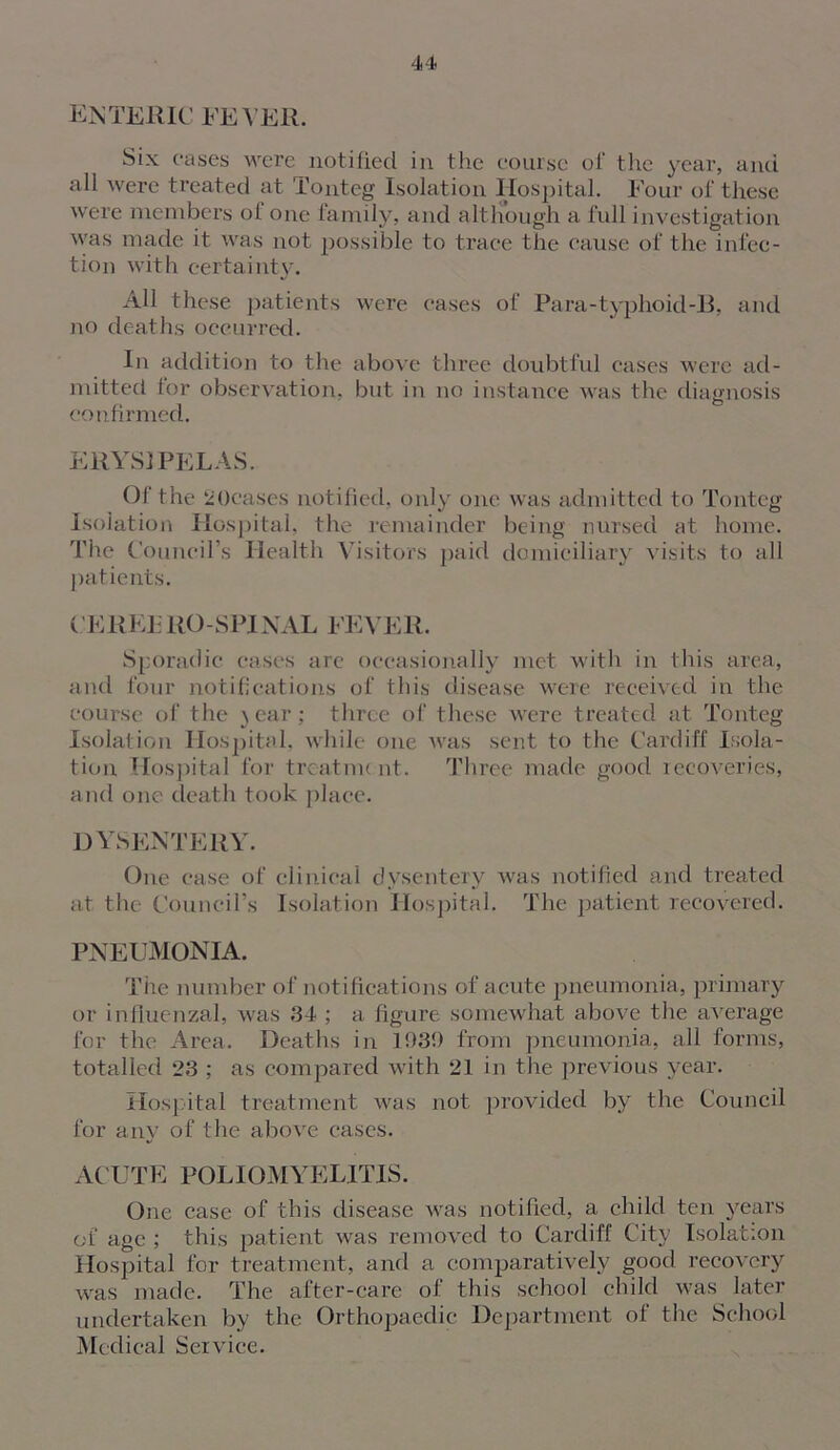 ENTERIC FEVER. Six eases were notified in the course of the year, and all were treated at Tonteg Isolation Hospital. Four of these were members of one family, and although a full investigation was made it. was not possible to trace the cause of the infec- tion with certainty. All these patients were cases of Para-typhoid-B, and no deaths occurred. In addition to the above three doubtful cases were ad- mitted for observation, but in no instance was the diagnosis confirmed. ERYSIPELAS. Of the 20cases notified, only one was admitted to Tonteg Isolation Hospital, the remainder being nursed at home. The Council’s Health Visitors paid domiciliary visits to all patients. CEREERO-SPINAL FEVER. Sporadic cases are occasionally met with in this area, and four notifications of this disease were received in the course of the ) ear ; three of these were treated at Tonteg Isolation Hospital, while one was sent to the Cardiff Isola- tion Hospital for treatme nt. Three made good leeoveries, and one death took place. dysentery. One case of clinical dysentery was notified and treated at the Council’s Isolation Hospital. The patient recovered. PNEUMONIA. Tire number of notifications of acute pneumonia, primary or influenzal, was 34 ; a figure somewhat above the average for the Area. Deaths in 103!) from pneumonia, all forms, totalled 23 ; as compared with 21 in the previous year. Hospital treatment was not provided by the Council for any of the above cases. ACUTE POLIOMYELITIS. One case of this disease was notified, a child ten years of age ; this patient was removed to Cardiff City Isolation Hospital for treatment, and a comparatively good recovery was made. The after-care of this school child was later undertaken by the Orthopaedic Department of the School Medical Service.