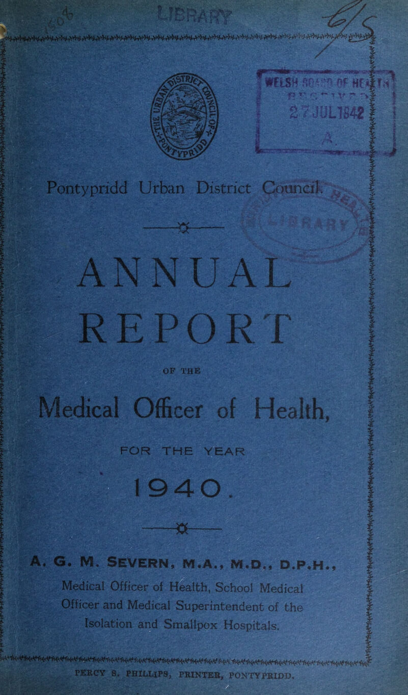 m L hKA .i if y i * f, ;z WISH sc? •’ OP Htif r^1 -• .- . ->Yr • *! i 2 7 Jlin8421 i~ui s»tt* Pontypridd Urban District Council. '& I ANNUAL REPORT OF THE Medical Officer of Health, A. G. M. Severn, m.a., m.d., d.p.h.. Medical Officer of Health, School Medical Officer and Medical Superintendent of the Isolation and Smallpox Hospitals. f-• V/*....:'■>,>■ ,»:• * ^J*****!f**,*'«^^ PERCY S. PHILLIPS, PRINTER, PONTYPRIDD.