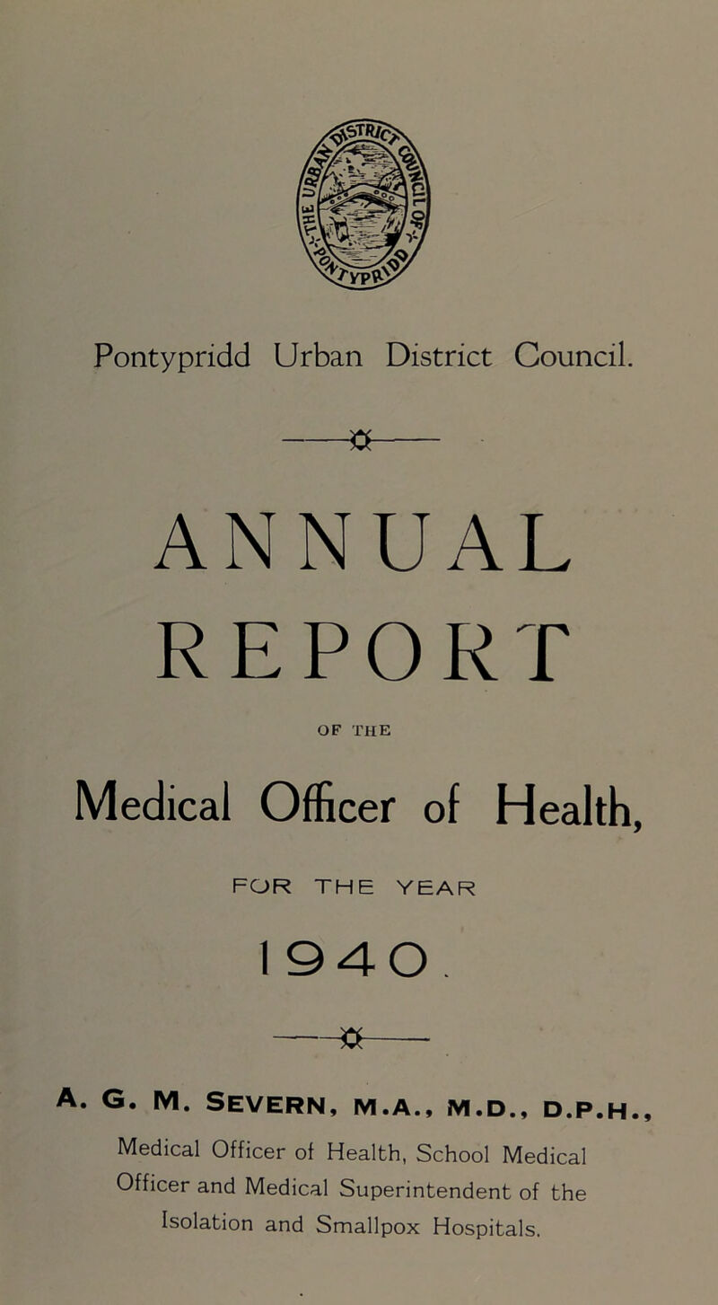 3 ANNUAL REPORT OF THE Medical Officer of Health, FOR THE YEAR 1940. -—»—- A. G. M. Severn, m.a., m.d., d.p.h.. Medical Officer of Health, School Medical Officer and Medical Superintendent of the Isolation and Smallpox Hospitals.