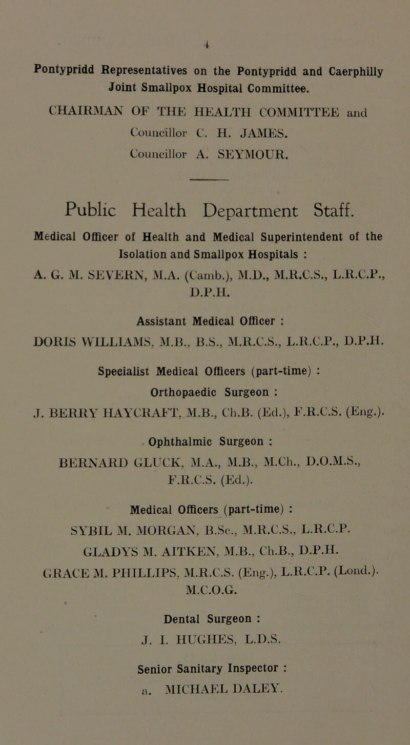 Pontypridd Representatives on the Pontypridd and Caerphilly Joint Smallpox Hospital Committee. CHAIRMAN OF THE HEALTH COMMITTEE and Councillor C. H. JAMES. Councillor A. SEYMOUR. Public Health Department Staff. Medical Officer of Health and Medical Superintendent of the Isolation and Smallpox Hospitals : A. G. M. SEVERN, M.A. (Camb.), M.D., M.R.C.S., L.R.C.P., D.P.H. Assistant Medical Officer : DORIS WILLIAMS, M.B., B.S., M.R.C.S., L.R.C.P., D.P.H. Specialist Medical Officers (part-time) : Orthopaedic Surgeon : .T. BERRY HAYCRAFT, M.B., Ch.B. (Ed.), F.R.C.S. (Eng.). Ophthalmic Surgeon : BERNARD GLUCK, M.A., M.B., M.Ch., D.O.M.S., F.R.C.S. (Ed.). Medical Officers (part-time) : SYBIL M. MORGAN, B.Sc., M.R.C.S., L.lt.C.P. GLADYS M. AITKEN, M.B., Ch.B., D.P.H. GRACE M. PHILLIPS, M.R.C.S. (Eng.), L.R.C.P. (Lond.). M.C.O.G. Dental Surgeon : J. I. HUGHES, L.D.S. Senior Sanitary Inspector : a. MICHAEL DALEY.