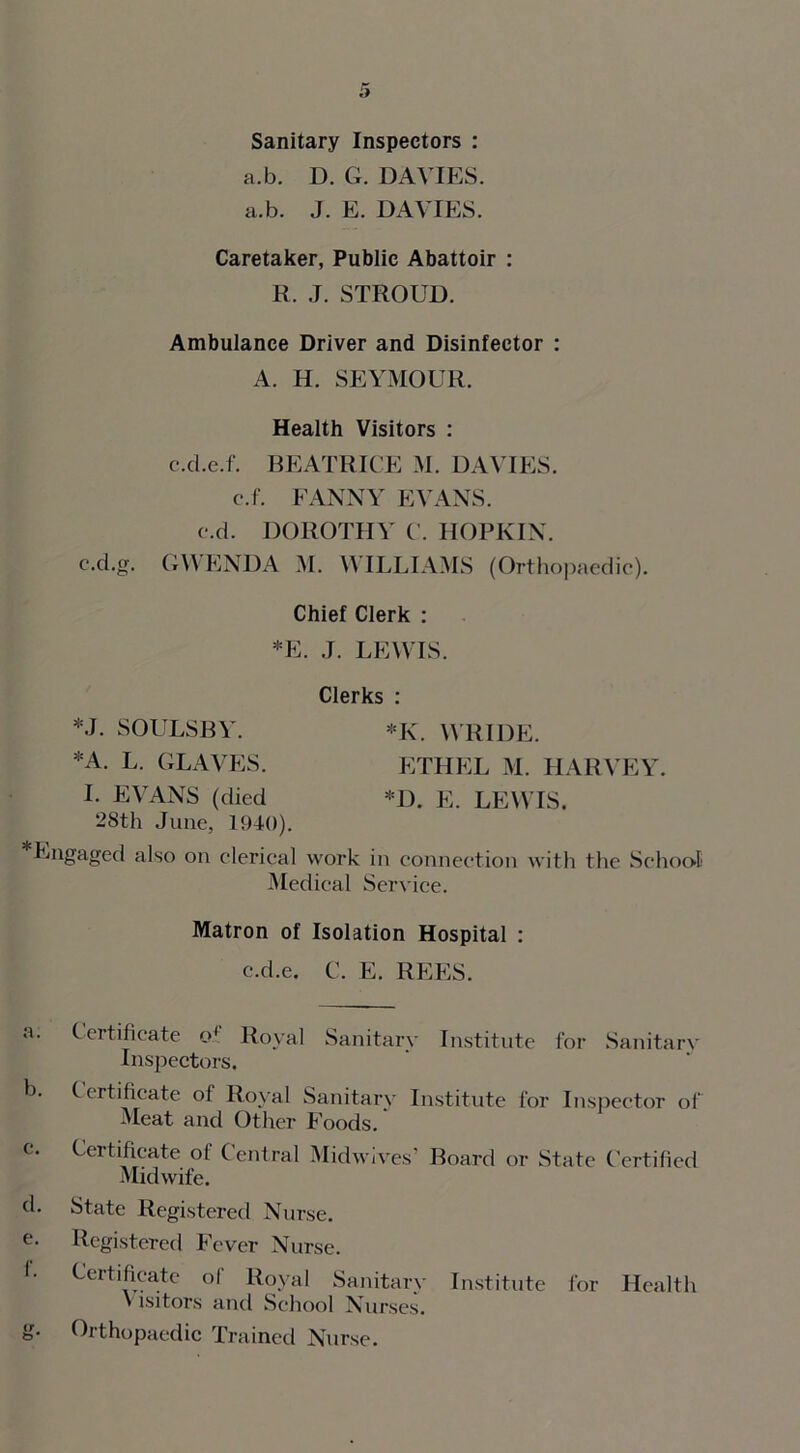Sanitary Inspectors : a.b. D. G. DAVIES, a.b. J. E. DAVIES. Caretaker, Public Abattoir : R. J. STROUD. Ambulance Driver and Disinfector : A. H. SEYMOUR. Health Visitors : c.d.e.f. BEATRICE M. DAVIES, c.f. FANNY EVANS, c.d. DOROTHY C. HOPKIN. c.d.g. GWENDA M. WILLIAMS (Orthopaedic). Chief Clerk : *E. J. LEWIS. Clerks : *J- SOULSBY. *K. WrRIDE. *A. L. GLAVES. ETHEL M. HARVEY. I. EVANS (died *D. E. LEWIS. 28th June, 1940). Engaged also on clerical work in connection with the School Medical Service. Matron of Isolation Hospital : c.d.e. C. E. REES. a. Certificate of Royal Sanitary Institute for Sanitary Inspectors. b. Certificate of Royal Sanitary Institute for Inspector of Meat and Other Foods. c Certificate ol Central Midwives’ Board or State Certified Midwife. d. State Registered Nurse. e. Registered Fever Nurse. h Certificate of Royal Sanitary Institute for Health V isitors and School Nurses. 8* Orthopaedic Trained Nurse.