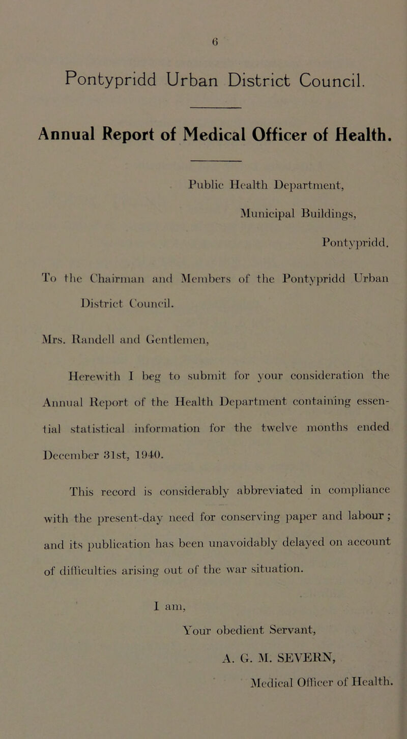 Pontypridd Urban District Council. Annual Report of Medical Officer of Health. Public Health Department, Municipal Buildings, Pontypridd. To the Chairman and Members of the Pontypridd Urban District Council. Mrs. Randell and Gentlemen, Herewith I beg to submit for your consideration the Annual Report of the Health Department containing essen- tial statistical information for the twelve months ended December 31st, 1940. This record is considerably abbreviated in compliance with the present-day need for conserving paper and labour; and its publication has been unavoidably delayed on account of difficulties arising out of the war situation. 1 am, Your obedient Servant, A. G. M. SEVERN, Medical Officer of Health.