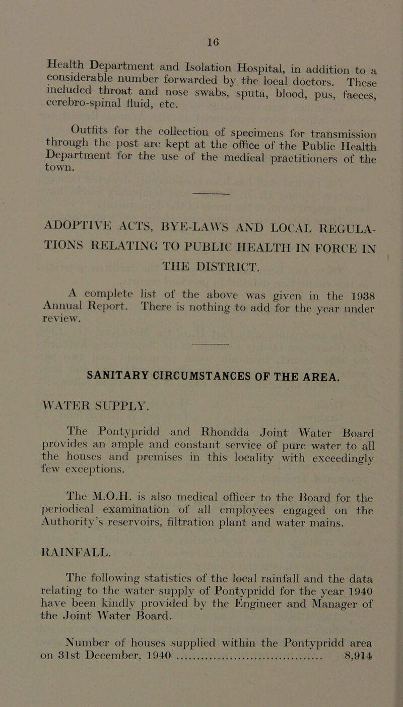 Health Department and Isolation Hospital, in addition to a considerable number forwarded by the local doctors. These included throat and nose swabs, sputa, blood, pus, i'aeces cerebro-spinal fluid, etc. Outfits for the collection of specimens for transmission through the post are kept at the office of the Public Health Department lor the use of the medical practitioners of the town. ADOPTIVE ACTS, BYE-LAWS AND LOCAL REGULA- TIONS RELATING TO PUBLIC HEALTH IN FORCE IN THE DISTRICT. A complete list of the above was given in the 1938 Annual Report. There is nothing to add for the year under review. SANITARY CIRCUMSTANCES OF THE AREA. WATER SUPPLY. The Pontypridd and Rhondda Joint Water Board provides an ample and constant service of pure water to all the houses and premises in this locality with exceedingly few exceptions. The M.O.H. is also medical officer to the Board for the periodical examination of all employees engaged on the Authority’s reservoirs, filtration plant and water mains. RAINFALL. The following statistics of the local rainfall and the data relating to the water supply of Pontypridd for the year 1940 have been kindly provided bv the Engineer and Manager of the Joint W ater Board. Number of houses supplied within the Pontypridd area on 31st December, 1940 8.914