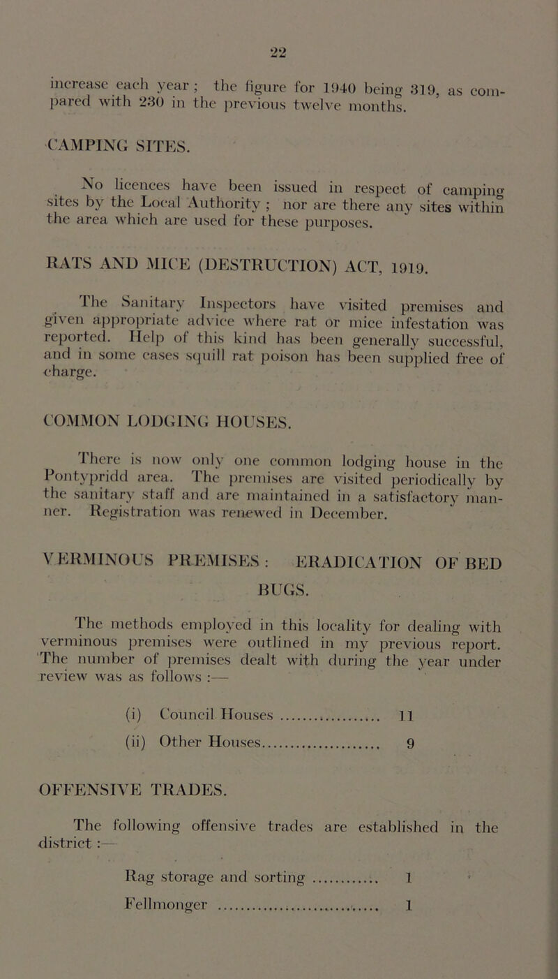 increase each year; the figure for 1940 being 319, as com- pared with 230 in the previous twelve months. CAMPING SITES. No licences have been issued in respect of camping sites by the Local Authority ; nor are there any sites within the area which are used for these purposes. RATS AND MICE (DESTRUCTION) ACT, 1919. I he Sanitary Inspectors have visited premises and given appropriate advice where rat or mice infestation was reported. Help of this kind has been generally successful, and in some cases squill rat poison has been supplied free of charge. COMMON LODGING HOUSES. There is now only one common lodging house in the Pontypridd area. 1 he premises are visited periodically by the sanitary staff and are maintained in a satisfactory man- ner. Registration was renewed in December. VERMINOUS PREMISES: ERADICATION OF BED BUGS. The methods employed in this locality for dealing with verminous premises were outlined in my previous report. The number of premises dealt with during the year under review was as follows :— (i) Council Houses 11 (ii) Other Houses 9 OFFENSI YE TRADES. The following offensive trades are established in the district :— Rag storage and sorting 1 Fell monger < 1