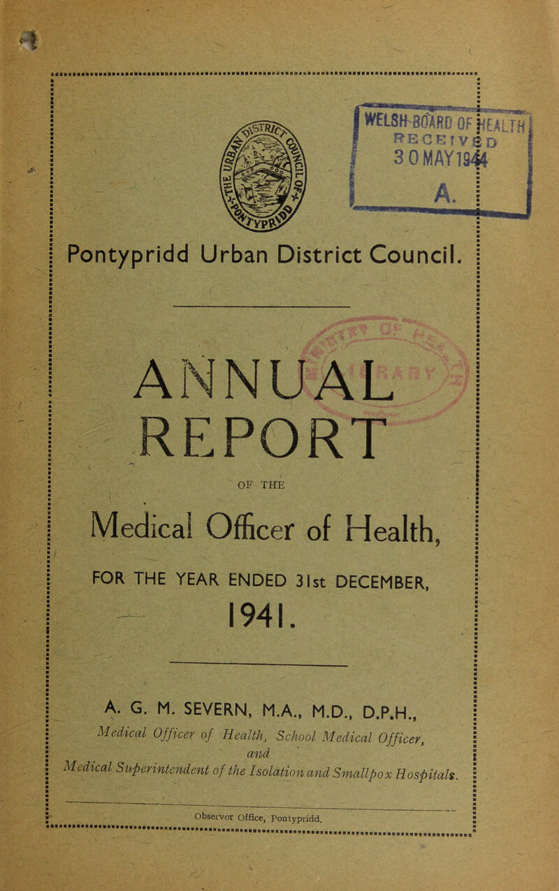 —• ; WELSH 801RD OF jfEAi TH FfECEIVSD 3 0MAY1944 a. i Pontypridd Urban District Council ANNUAL REPORT OF THE Medical Officer of Health, FOR THE YEAR ENDED 31st DECEMBER, 1941. A. G. M. SEVERN, M.A., M.D., D.P.H., Medical Officer of Health, School Medical Officer, and Medical Superintendent of the Isolation and Smallpox Hospitals.