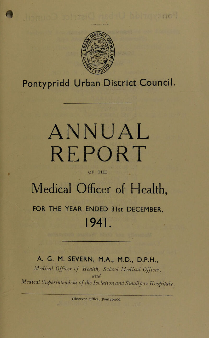 ANNUAL REPORT OF THE Medical Officer of Health, FOR THE YEAR ENDED 31st DECEMBER, 1941. A. G. M. SEVERN, M.A., M.D., D.P.H., Medical Officer of Health, School Medical Officer, and Medical Superintendent of the Isolation and Smallpox Hospitals