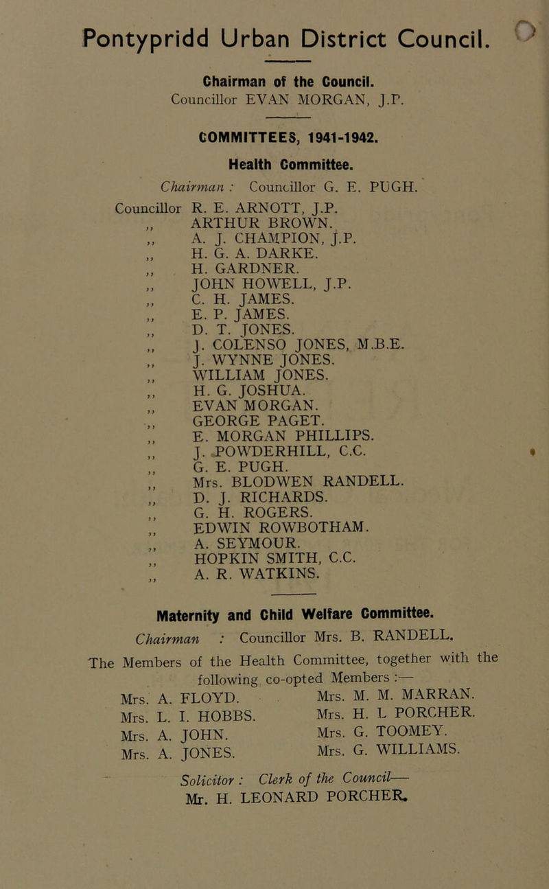 Chairman of the Council. Councillor EVAN MORGAN, J.P. COMMITTEES, 1941-1942. Health Committee. Chairman : Councillor G. E. PUGH. Councillor R. E. ARNOTT, J.P. „ ARTHUR BROWN. „ A. J. CHAMPION, J.P. H. G. A. DARKE. H. GARDNER. JOHN HOWELL, J.P. C. H. JAMES. E. P. JAMES. „ D. T. TONES. j. COLENSO JONES, M.B.E. „ J. WYNNE JONES. WILLIAM JONES. ,, H. G. JOSHUA. „ EVAN MORGAN. „ GEORGE PAGET. „ E. MORGAN PHILLIPS. „ J. POWDERHILL, C.C. „ G. E. PUGH. Mrs. BLODWEN RANDELL. „ D. J. RICHARDS. G. H. ROGERS. EDWIN ROWBOTHAM. A. SEYMOUR. „ HOPKIN SMITH, C.C. A. R. WATKINS. Maternity and Child Welfare Committee. Chairman : Councillor Mrs. B. RANDELL. The Members of the Health following co-' Mrs. A. FLOYD. Mrs. L. I. HOBBS. Mrs. A. JOHN. Mrs. A. JONES. Committee, together with the ipted Members :— Mrs. M. M. MAR RAN. Mrs. H. L PORCHER. Mrs. G. TOOMEY. Mrs. G. WILLIAMS. Solicitor : Clerk of the Council— Mr. H. LEONARD PORCHER.