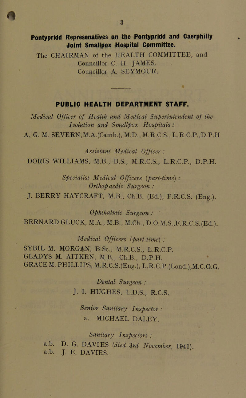 Pontypridd Represenatives on the Pontypridd and Caerphilly Joint Smallpox Hospital Committee. The CHAIRMAN of the HEALTH COMMITTEE, and Councillor C. H. JAMES. Councillor A. SEYMOUR. PUBLIC HEALTH DEPARTMENT STAFF. Medical Officer of Health and Medical Superintendent of the Isolation and Smallpox Hospitals : A. G. M. SEVERN, M.AJCamb.), M.D., M.R.C.S., L.R.C.P.,D.P.H Assistant Medical Officer : DORIS WILLIAMS, M.B., B.S., M.R.C.S., L.R.C.P., D.P.H. Specialist Medical Officers (part-time) : Orthop aedic Surgeon : J. BERRY HAYCRAFT, M.B., Ch.B. (Ed.), F.R.C.S. (Eng.). Ophthalmic Surgeon : BERNARD GLUCK, M.A., M.B., M.Ch., D.O.M.S.,F.R.C.S.(Ed.). Medical Officers (part-time) : SYBIL M. MORGAN, B.Sc., M.R.C.S., L.R.C.P. GLADYS M. AITKEN, M.B., Ch.B., D.P.H. GRACE M. PHILLIPS, M.R.C.SJEng.), L.R.C.P.(Lond.),M.C.O.G. Dental Surgeon : J. I. HUGHES, L.D.S., R.C.S. Senior Sanitary Inspector : a. MICHAEL DALEY. Sanitary Inspectors : a.b. D. G. DAVIES (died 3rd November, 1941) a.b. J. E. DAVIES.