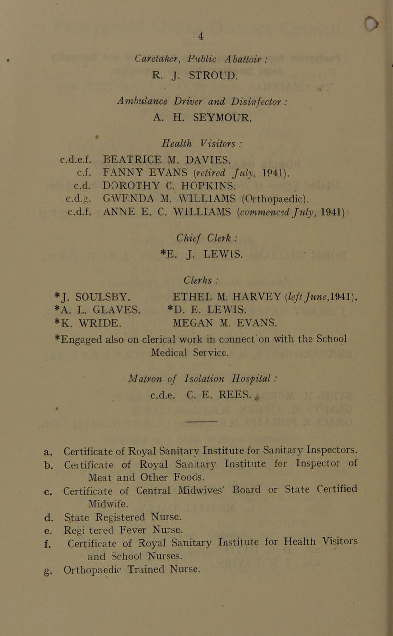 Caretaker, Public Abattoir : R. J. STROUD. Ambulance Driver and Disinfector : A. H. SEYMOUR. Health Visitors : c.d.e.f. BEATRICE M. DAVIES. c.f. FANNY EVANS (retired July, 1941). c.d. DOROTHY C. HOPKINS, c.d.g. GWEN DA M. WILLIAMS (Orthopaedic), c.d.f. ANNE E. C. WILLIAMS (commenced July, 1941) Chief Clerk : *E. J. LEWLS. Clerks : *J. SOULSBY. ETHEL M. HARVEY (left June, 1941). *A. L. GLAVES. *D. E. LEWIS. *K. WRIDE. MEGAN M. EVANS. *Engaged also on clerical work in connect on with the School Medical Service. Matron of Isolation Hospital: c.d.e. C. E. REES. .. a. Certificate of Royal Sanitary Institute for Sanitary Inspectors. b. Ceitificate of Royal Sanitary Institute for Inspector of Meat and Other Foods. c. Certificate of Central Midwives’ Board or State Certified Midwife. d. State Registered Nurse. e. Regi tered Fever Nurse. f. Certificate of Royal Sanitary Institute for Health Visitors and School Nurses. g. Orthopaedic Trained Nurse.