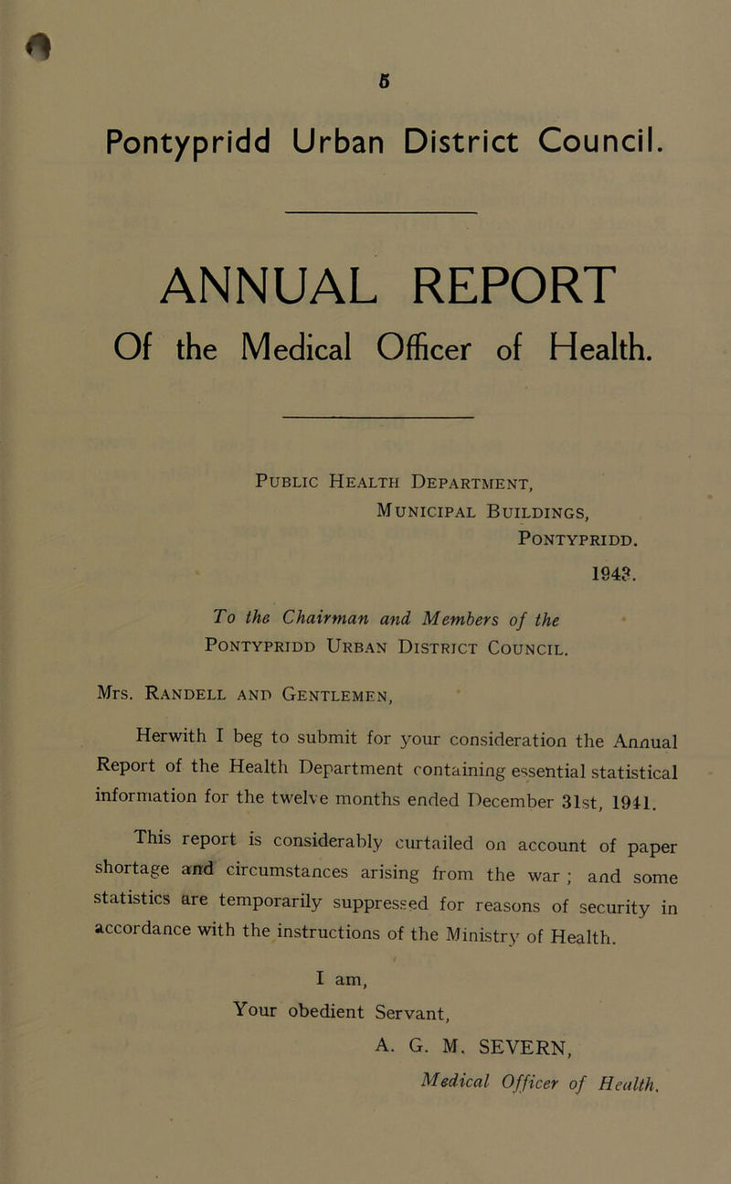 ANNUAL REPORT Of the Medical Officer of Health. Public Health Department, Municipal Buildings, Pontypridd. 1943. To the Chairman and Members of the Pontypridd Urban District Council. Mrs. Randell and Gentlemen, Herwith I beg to submit for your consideration the Annual Report of the Health Department containing essential statistical information for the twelve months ended December 31st, 1941. This report is considerably curtailed on account of paper shortage and circumstances arising from the war; and some statistics are temporarily suppressed for reasons of security in accordance with the instructions of the Ministry of Health. I am, Your obedient Servant, A. G. M. SEVERN, Medical Officer of Health,
