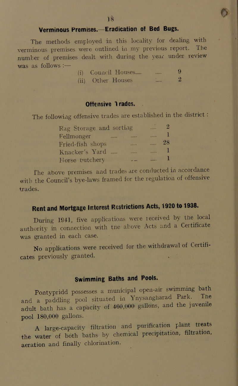 0 18 Verminous Premises.—Eradication of Bed Bugs. The methods employed in this locality for dealing with verminous premises were outlined in my previous report, lhe number of premises dealt with during the year under review was as follows :— (i) Council Houses 9 (ii) Other Houses : 2 Offensive Trades. The following offensive trades are established in the district : Rag Storage and sorting 2 Fellmonger 1 Fried-fish shops 28 Knacker’s Yard 1 Horse butchery 1 The above premises and trades are conducted in accordance with the Council’s bye-laws framed for the regulation of offensive trades. Rent and Mortgage Interest Restrictions Acts, 1920 to 1938. During 1941, five applications were leceived by the local authority in connection with tne above Acts and a Certificate was granted in each case. No applications were received for the withdrawal of Certifi- cates previously granted. Swimming Baths and Pools. Pontypridd possesses a municipal open-air swimming bath and a paddling pool situated in Ynysangharad Park. Tne adult bath has a capacity of 460,000 gallons, and the juvenile pool 180,000 gallons. A large-capacity filtration and purification plant treats the water of both baths by chemical precipitation, filtration, aeration and finally chlorination.