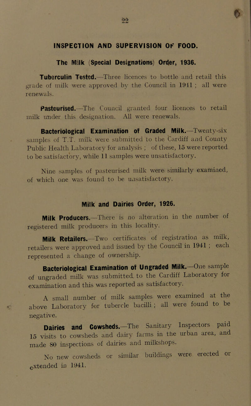 f) INSPECTION AND SUPERVISION OP FOOD. The Milk (Special Designations) Order, 1936. Tuberculin Tested.—Three licences to bottle and retail this grade of milk were approved by the Council in 1911 ; all were renewals. Pasteurised.—The Council granted four licences to retail milk under this designation. All were renewals. Bacteriological Examination of Graded Milk.—Twenty-six samples of T.T. milk were submitted to the Cardiff and County Public Health Laboratory for analysis ; of these, 15 were reported to be satisfactory, while 11 samples were unsatisfactory. Nine samples of pasteurised milk were similarly examined, of which one was found to be unsatisfactory. Milk and Dairies Order, 1926. Milk Producers.—There is no alteration in the number of registered milk producers in this locality. Milk Retailers.—Two certificates of registration as milk, retailers were approved and issued by the Council in 1941 ; each represented a change of ownership. Bacteriological Examination of Ungraded Milk.—One sample of ungraded milk was submitted to the Cardiff Laboratory for examination and this was reported as satisfactory. A small number of milk samples were examined at the above Laboratory for tubercle bacilli ; all were found to be negative. Dairies and Cowsheds.—The Sanitary Inspectors paid 15 visits to cowsheds and dairy farms in the urban area, and made 80 inspections of dairies and milkshops. No new cowsheds or similar buildings were erected or extended in 1941.