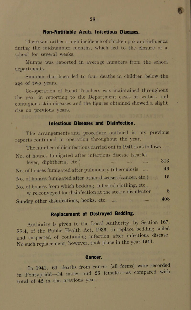 * Non-Notifiable Acute Infectious Diseases. There was rathei a nigh incidence of chicken pox and influenza during the midsummer months, which led to the closure of a school for several weeks. Mumps was reported in average numbers from the school departments. Summer diarrhoea led to four deaths in children below the age of two years. Co-operation of Head Teachers was maintained throughout the year in reporting to rhe Department cases of scabies and contagious skin diseases and the figures obtained showed a slight rise on previous years. Infectious Diseases and Disinfection. The arrangements and procedure outlined in my previous reports continued in operation throughout the year. The number of disinfections carried out in 1941 is as follows :— No. of houses fumigated after infectious disease (scarlet fever, diphtheria, etc.) 313 No. of houses fumigated after pulmonary tuberculosis 46 No. of houses fumigated after other diseases (cancer, etc.) 15 No. of houses from which bedding, infected clothing, etc., w re conveyed for disinfection at the steam disinfector Sundry other disinfections, books, etc 8 408 Replacement of Destroyed Bedding. Authority is given to the Local Authority, by Section 167, SS.4, of the Public Health Act, 1936, to replace bedding soiled and’suspected of containing infection after infectious disease. No such replacement, however, took place in the year 1941. Cancer. In 1941, 60 deaths from cancer (all forms) were recorded in Pontypridd—34 males and 26 females—as compared with total of 42 in the previous year.