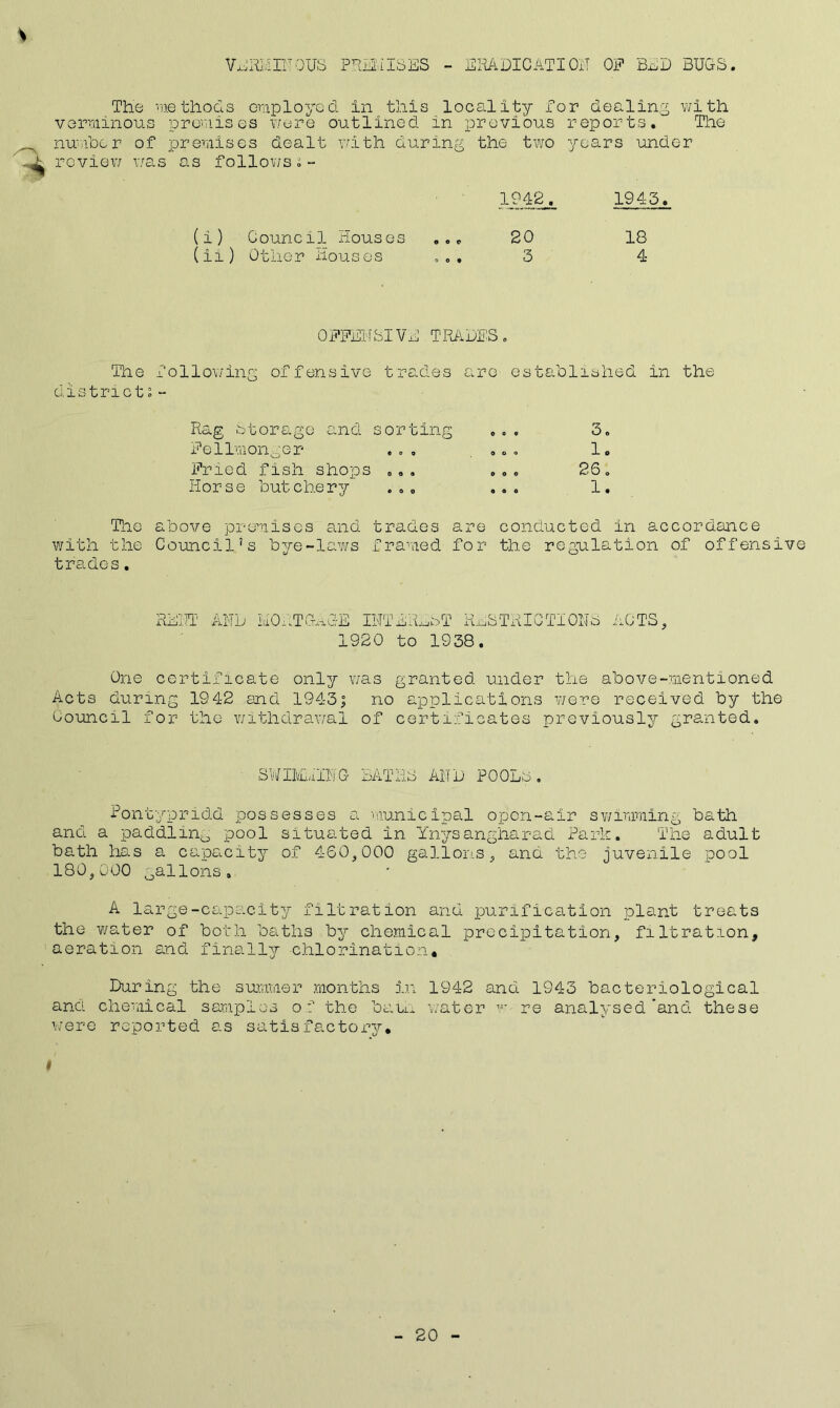 VjLii’RMIITOTJS PREMISES - ERADICATION OF BED BUGS. The methods employed in this locality for dealing with verminous premises were outlined in previous reports. The number of premises dealt with during the two years under review was as follows.- 1942^ 1943. Council Rouses ... 20 18 Other Houses ... 3 4 OFFENSIVE TRADES. The following offensive trades are established in the districts- Rag storage and sorting ... 3. Fellmonger ... ... 1. Fried fish shops ... ... 26. Horse butchery ... ... 1. The above premises and trades are conducted in accordance with the Council’s bye-laws framed for the regulation of offensive trades. RENT AND MORTGAGE INTEREST RESTRICTIONS ACTS, 1920 to 1938. One certificate only was granted under the above-mentioned Acts during 1942 and 1943; no applications were received by the Council for the withdrawal of certificates previously granted. SWIMiilNG BATHS AND POOLS, Pontypridd possesses a municipal open-air swimming bath and a paddling pool situated in Ynysangharad Park. The adult bath has a capacity of 460,000 gallons, and the juvenile pool 180,000 gallons. A large-capacity filtration and purification plant treats the water of both baths by chemical precipitation, filtration, aeration and finally -chlorination* During the summer months in 1942 and 1943 bacteriological and chemical samples of the bam water w re analysed’and these were reported as satisfactory. t 20