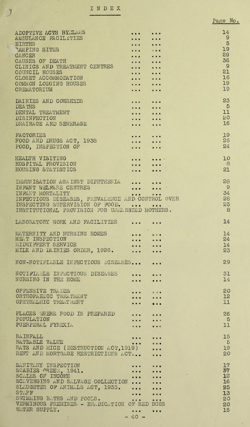 INDEX o Page No c ADOPTIVE ACTS BYELAWS • 0 o 9 0 0 14 AMBULANCE FACILITIES • 4 o • o • 9 BIRTHS • • • 9 9 9 5 DAMPING SITES • 40 o 4 0 19 CANCER * • i • 40 29 CAUSES OF DEATH • • 0 0 4 0 36 CLINICS AND TREATMENT CENTRES » i * • 4 9 9 COUNCIL HOUSES • o • 4 9 4 21 CLOSET ACCOMMODATION • • t 0 4 4 16 COMMON LODGING HOUSES 0 9 « 4 4 4 19 CREMATORIUM to • 4 0 9 4 19 DAIRIES AND COWSHEDS « e • 4 4 4 23 DEATHS o « * 4 0 4 5 DENTAL TREATMENT • o 4 0 4 4 11 DISINFECTION • e • 4 4 4 20 DRAINAGE AND SEWERAGE • • • 4 4 0 16 FACTORIES • O 4 0 0 4 19 FOOD AND DRUGS ACT, 1938 » 9 • 9 0 0 26 FOOD, INSPECTION OF 6 9 0 4 0 4 24 HEALTH VISITING • o a 4 9 0 10 HOSPITAL PROVISION 0 0 0 e«4 8 HOUSING STATISTICS 4 0 0 • 0 9 21 IMMUNISATION AGAINST DIPHTHERIA 4 • 9 0 9 0 28 INFANT WELFARE CENTRES « • • • 9 4 9 INFANT MORTALITY • • • 0 4 0 34 INFECTIOUS DISEASES, PREVALENCE AND CONTROL OVER 28 INSPECTING SUPERVISION OF FOOD. 0 0 0 0 0« 23 INSTITUTIONAL PROVISION FOR UNMARRIED MOTHERS. 8 LABORATORY WORK AND FACILITIES 9 9 9 4 0 9 14 MATERNITY AND NURSING HOMES o o o ©CO 14 MEAT INSPECTION 4 9* 0 © 0 24 MIDWIFFERY S ERVICE 0 • 0 4 4 9 14 MILK AND DAIRIES ORDER, 1926. (1 4 0 4 0 0 23 NON-NOTIFIABLE INFECTIOUS DISEA SES... 0 9 0 29 NOTIFIABLE INFECTIOUS DISEASES • 04 • 40 31 NURSING IN THE HOME 0 9 0 0 4 0 14 OFFENSIVE TRADES 9 0 0 a 1 0 20 ORTHOPAEDIC TREATMENT 9 9 9 6 0 4 12 OPHTHALMIC TREATMENT 9 9 9 • 40 11 PLACES WHERE FOOD IS PREPARED 0 0 9 0 4 0 26 POPULATION 9 9 9 4 0 0 5 PUERPERAL PYREXIA 4 4 0 4 4 © 11 RAINFALL 9 0 0 4 9 9 15 RATEABLE VALUE • 0 O 0 o o 5 RATS AND MICE (DESTRUCTION ACT, 1919) 0 4 0 19 RENT AND MORTGAGE RESTRICTIONS ACT... 4 0 0 20 SANITARY INSPECTION 9 9 « 0 9 0 17 SCABIES ORDER, 1941. • • 0 0 0 0 37 SCALES OF INCOME • • • 9 0 0 12 SCAVENGING AND SALVAGE COLLECTION ... 4 0 9 16 SLAUGHTER OF ANIMALS ACT, 1933. 0 • • 4 0 0 25 S TAF F 9 9 9 0 4 4 13 SWIMMING BATHS AND POOLS. • e o 9 0 0 20 VERMINOUS PREMISES - ERADICATION OF B ED BUGS 20 WATER SUPPLY. 0 0 9 0 4 0 15 40 -