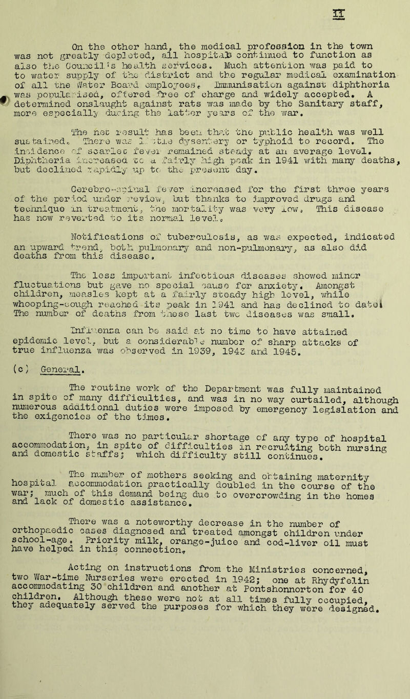 On the other hand* the medical profession in the town was not greably depleted, all hospitals continued to function as also the Council, < s health services . Much attention was paid to to water supply of the district and the regular medical examination of all tne Water Board employeesP Umiunisation against diphtheria was popularised, offered free cf charge and widely accepted, A determined onslaught against rats was ma.de by the Sanitary staff, more especially during the latter years of the war* The net result has been that the public health was well suetainedo There was little dysentery or typhoid to record. The incidence of scarlec fevei remained steady at an average level. Diphtheria increased tc a fairly high peak in 1941 with many deaths, but declined rapidly up to the present day* Cerebrospinal fever increased for the first throe years of the period under review, but thanks to improved drugs and technique in treatment, the mortality was very row., This disease has now reverted to its normal level. Notifications of tuberculosis, as was expected, indicated an upward frond, both pulmonary and non-pulmonary, as also did deaths from this disease. The less important infectious diseases showed minor fluctuations but gave no special cause for anxiety. Amongst children, measles kept at a fairly steady high level, while whooping-cough reached its peak in 2941 and has declined to date! The number of deaths from these last two diseases was small. Influenza can be said at no time to have attained epidemic level, but a considerable number of sharp attacks of true influenza was observed in 1939, 1943 and 1945. (c} General. The routine work of the Department was fully maintained in spite of many difficulties, and was in no way curtailed, although numerous additional duties were Imposed by emergency legislation and the exigencies of the times. There was no particular shortage of any type of hospital accommodation,, in spite of difficulties in recruiting both nursing and domestic staffs5 which difficulty still continues. The number of mothers seeking and obtaining maternity hospital accommodation practically doubled in the course of the war; much of chis demand being due to overcrowding in the homes and lack of domestic assistance. o There was^a noteworthy decrease in the number of orthopaedic cases diagnosed and treated amongst children under school-age. ^Priority milk, orange-juice and cod-liver oil must have helped m this connection? Acting on instructions from the Ministries concerned, two War-time Nurseries were erected in 1942; one at Rhydyfelin accommodating 30 children and another at Pontshonnorton for 40