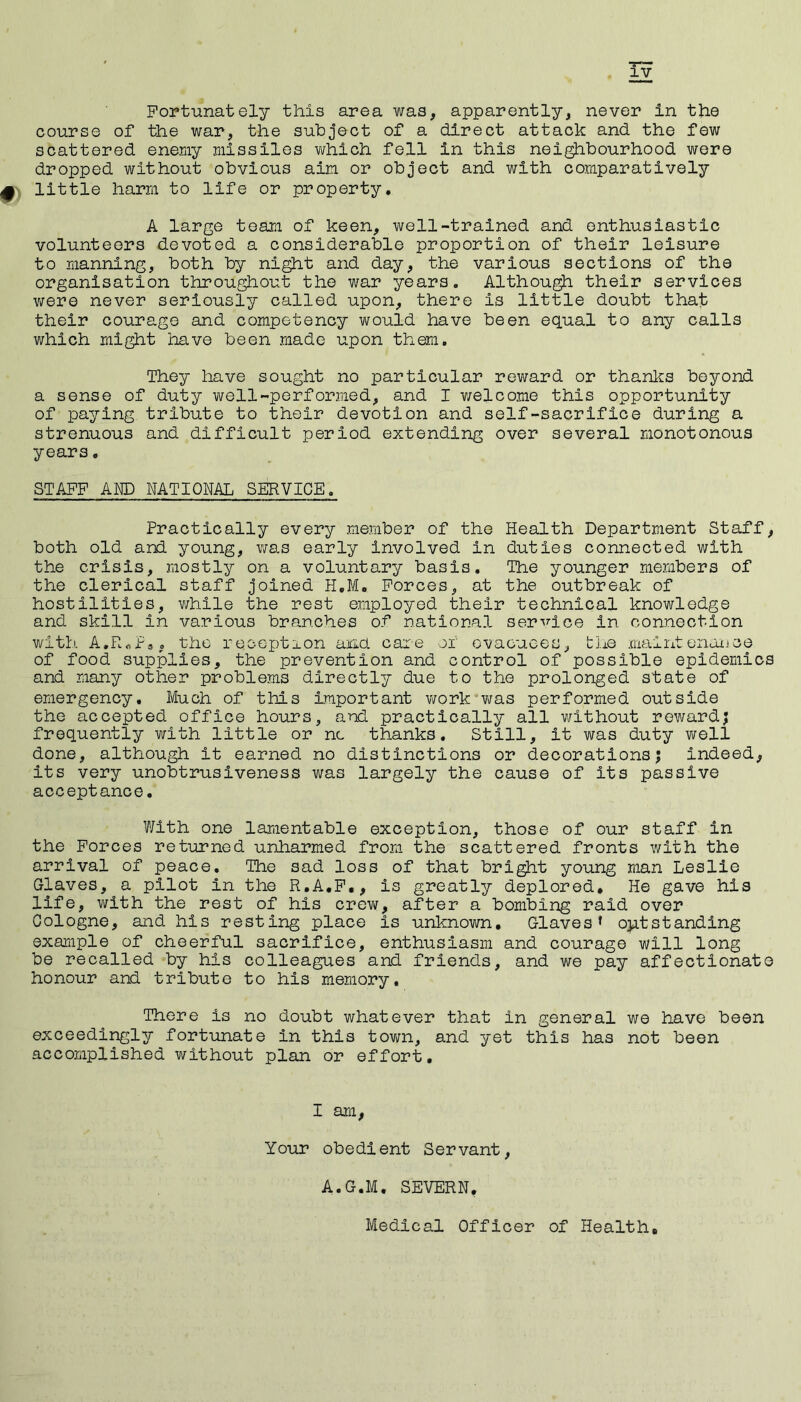 Fortunately this area was, apparently, never in the course of the war, the subject of a direct attack and the few scattered enemy missiles which fell in this neighbourhood were dropped without obvious aim or object and with comparatively 4 little harm to life or property. A large team of keen, well-trained and enthusiastic volunteers devoted a considerable proportion of their leisure to manning, both by night and day, the various sections of the organisation throughout the war years. Although their services were never seriously called upon, there is little doubt that their courage and competency would have been equal to any calls which might have been made upon them. They have sought no particular reward or thanks beyond a sense of duty well-performed, and I welcome this opportunity of paying tribute to their devotion and self-sacrifice during a strenuous and difficult period extending over several monotonous years, STAFF AND NATIONAL SERVICE. Practically every member of the Health Department Staff, both old and young, was early involved in duties connected with the crisis, mostly on a voluntary basis. The younger members of the clerical staff joined H.M. Forces, at the outbreak of hostilities, while the rest employed their technical knowledge and skill in various branches of national service in connection with A*R«Pa. the reception and care of evacuees, the maintenance of food supplies, the prevention and control of possible epidemics and many other problems directly due to the prolonged state of emergency. Much of this Important work was performed outside the accepted office hours, and practically all without reward; frequently with little or nc thanks. Still, it was duty well done, although it earned no distinctions or decorations; indeed, its very unobtrusiveness was largely the cause of Its passive acceptance. With one lamentable exception, those of our staff in the Forces returned unharmed from the scattered fronts with the arrival of peace. The sad loss of that bright young man Leslie Glaves, a pilot in the R.A.F., is greatly deplored. He gave his life, with the rest of his crew, after a bombing raid over Cologne, and his resting place is unknown. Glaves* outstanding example of cheerful sacrifice, enthusiasm and courage will long be recalled by his colleagues and friends, and we pay affectionate honour and tribute to his memory. There is no doubt whatever that in general we have been exceedingly fortunate in this town, and yet this has not been accomplished without plan or effort. I am, Your obedient Servant, A.G.M. SEVERN, Medical Officer of Health,