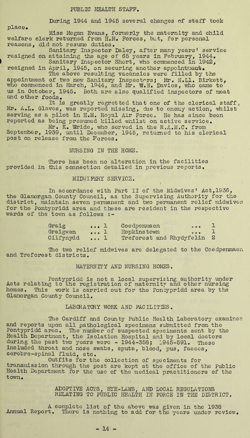 PUBLIC HEALTH STAFF During 1944 and 1945 several changes of staff took place* Miss Megan Evans, formerly the maternity and child welfare clerk returned from H*M* Forces, but, for personal reasons, did not resume duties. Sanitary Inspector Daley, after many years' service resigned on attaining the age of 65 years in February, 1944* ► Sanitary Inspector Short, who commenced in 1942, resigned in April, 1945, on securing another appointzeont• The above resulting vacancies were filled by the appointment of two new Sanitary Inspectors; Mr. H.L1. Birkett, who commenced in March, 1944, and Mr. W.N. Davies, who came to us in October, 1945. Both are also qualified inspectors of meat and other foods. It is greatly regretted that one of the clerical staff , Mr. A.L* Claves, was reported missing, due to enemy action, whilst serving as a pilot in H.M. Royal Air Force * He has since been reported as being presumed killed whilst on active service. Mr. K. Wride, who served in the R.A.M.C. from September, 1939, until December, 1945, returned to his clerical post on release from the Forces. NURSING IN THE HOME. There has been no alteration in the facilities provided in this connection detailed In previous reports. MIDWIFERY SERVICE. / In accordance with Part II of the Midwives' Act,1936, the Glamorgan County Council, as the Supervising Authority for the district, maintain seven permanent and two permanent relief midwives for the Pontypridd area and these are resident in the respective wards of the town as follows s- Graig ... 1 Coedpenmaen *.. 1 Graigwen ... 1 Hopkins town ... 1 Cilfynydd ... 1 Treforest and Rhydyfelin 2 The two relief midwives are delegated to the Coedpenmaen and Treforest districts. MATERNITY AND NURSING HOMES. Pontypridd is not a local supervising authority under Acts relating to the registration of maternity and other nursing homes. This work is carried out for the Pontypridd area by the Glamorgan County Council. LABORATORY WORK AND FACILITIES. The Cardiff and County Public Health Laboratory examines and reports upon all pathological specimens submitted from the Pontypridd area. The number of suspected speciments sent by the Health Department, the Isolation Hospital ani by local doctors during the past two years were - 1944-358; 1945-591. These included throat and nose swabs, sputa, blood, pus, faeces, cerebro-spinal fluid, etc. Outfits for the collection of speciments for transmission through the post are kept at the office of the public Health Department for the use of the medical practitioners of the town. ADOPTIVE ACTS, BYE-LAWS, AND LOCAL REGULATIONS RELATING TO PUBLIC HEALTH IN FORCE IN THE DISTRICT. A complete list of the above was given in the 1938 Annual Report. There is nothing to add for the years under review* - 14 «