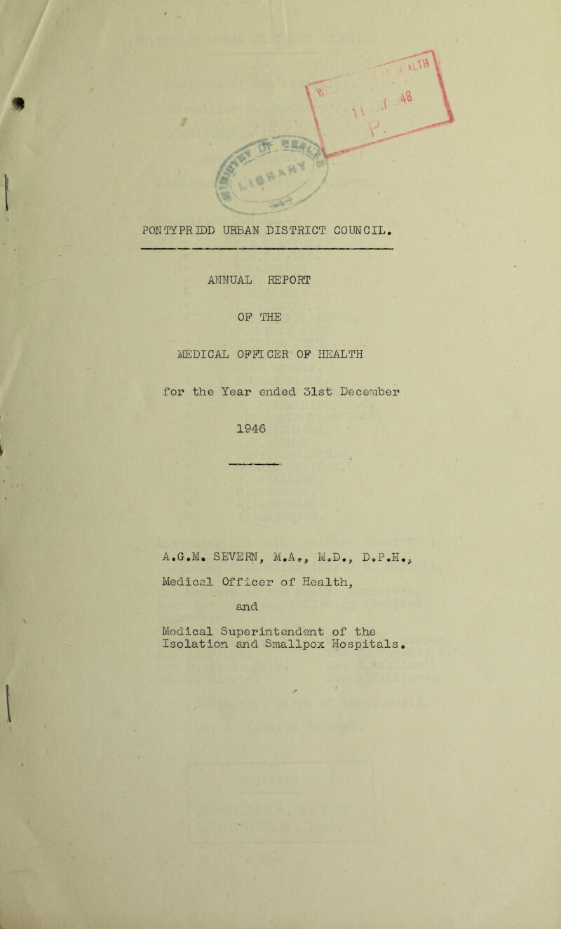 9 [ m fgh, PONTYPRIDD URBAN DISTRICT COUNCIL. ANNUAL REPORT OP THE MEDICAL OPPECER OF HEALTH for the Year ended 31st December 1946 A.G.IVI. SEVERN, M.AC, M.D., D.P.H., Medical Officer of Health, and Medical Superintendent of the Isolation and Smallpox Hospitals. L