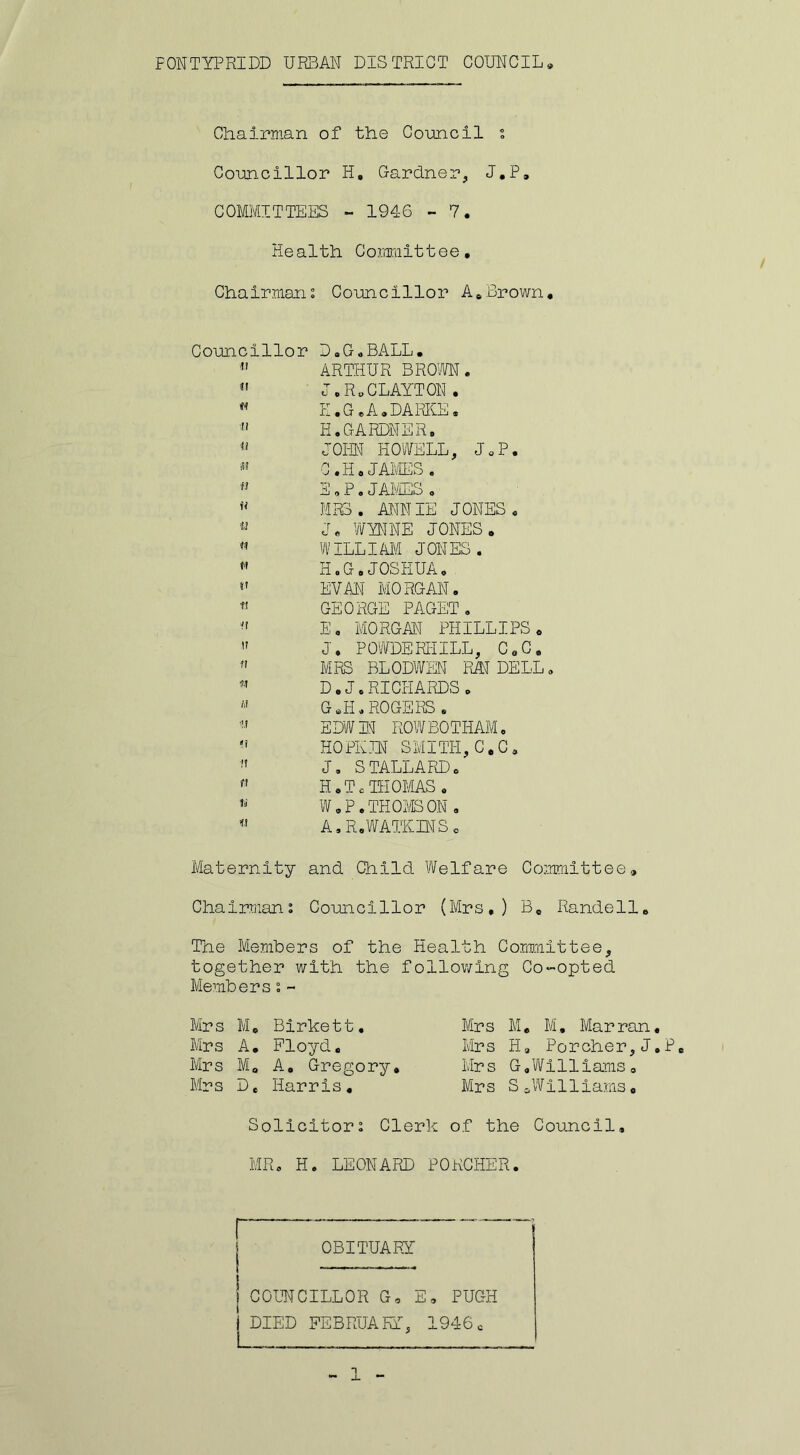 FONTYPRIDD URBAN DISTRICT COUNCIL Chairman of the Council s Councillor H, Gardner, J.P, COMMITTEES - 1946 - 7. He alth Corami11ee. Chairmans Councillor A.Brown. Councillor D.G.BALL.  ARTHUR BROWN. *' J. R. CLAYTON . w PI. G. A. DARKE. « H. GARDNER. JOHN HOWELL, J.P. * C.H« JAMES. « E „ P.JAMES . u MRS . ANNIE JONES. « J. WYNNE JONES. M WILLIAM JONES. « H.G. JOSHUA. »' EVAN MORGAN. * GEORGE PAGET . « E. MORGAN PHILLIPS. « J. POWDERHILL, C.C. MRS BLODWEN RAJ DELL. * D. J. RICHARDS . « G «H.ROGERS. « EDW3N ROWBOTHAM. M HOPE IN SMITH, C.C. 11 J. STALLARD. f' H.T. THOMAS. * W . P. THOMS ON . A, R.WATKINS. Maternity and Child Welfare Committee. Chairmans Councillor (Mrs,) B, Randell. The Members of the Health Committee, together with the following Co-opted Memberss- Mrs M. Birkett. Mrs A. Floyd. Mrs M. A, Gregory. Mrs D, Harris. Mrs M. M. Marran. Mrs H, Porcher,J.P. Mrs G,Williams. Mrs S ^Williams. Solicitors Clerk of the Council, MR. H. LEONARD PORCHER. r OBITUARY COUNCILLOR G. E, PUGH DIED FEBRUARY, 1946 c