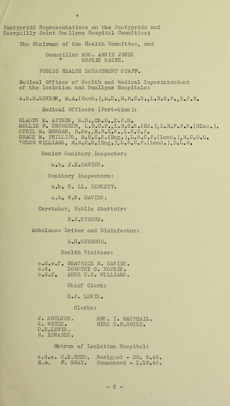 Pontypridd Representatives on the Pontypridd and Caerphilly Joint Smallpox Hospital Committees The Chairman of the Health Committee, and Councillor MRS, ANNIE JONES  HOPEIN SMITH, PUBLIC HEALTH DEPARTMENT STAFF, Medical Officer of Health and Medical Superintendent of the Isolation and Smallpox Hospitals; A ,G ,M,SEVERN, M.A. ( Carnb, ), M.D., M0 R. C .S ., L * R. C * P., D. P.H. Medical Officers (Part-time); GLADYS M. AITKEN, M.B.,Ch.B.,D.P.H. MOLLIE F. CHURCHER, L.R.C.P.,L.R.C.S.(Ed.),L.RcFeP.S.(Glas. ), SYBIL Mi, MORGAN, B.Sc., M*R.C.S e, L.R.C.P. GRACE M. PHILLIPS, M.R.C.S.(Eng,),L.R.C.P.(Lond,),M.C.O.G. TUDOR WILLIAMS, M.R.C.S.(Eng.),L.R.C.P.(Lond.),D.L.O. Senior Sanitary Inspector; a,b0 J.E.DAVIES. Sanitary Inspectors; a»b0 H« LI. BIRKETT. a.,b0 W.N. DAVIES c Caretaker, Public Abattoir; R.J.STROUD. Ambulance Driver and Disinfector; AoH.SEYMOUR. Health Visitors; c,d.e„f o BEATRICE M. DAVIES. c«d„ DOROTHY C. HOPKIN . Codof0 ANNE E.C. WILLIAMS, Chief Clerk; E.J. LEWIS . Clerks; J. SOULSBY. MRS. I. MACPHAIL. K. WRIDE. MISS D.MoBOYLE. D»E.LEWIS o R, EDWARDS, Matron of Isolation Hospital; ccd0es C.EcREESe Resigned - 30, 9.46« doOo Fa GRAY. Commenced - lolOalCo