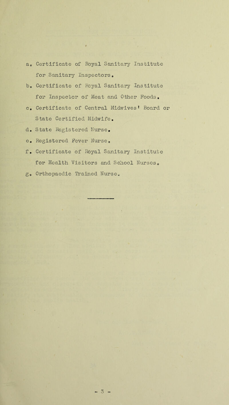 a* Certificate of Royal Sanitary Institute for Sanitary Inspectors9 b0 Certificate of Royal Sanitary Institute for Inspector of Meat and. Other Foods. c. Certificate of Central Midwives1 Board or State Certified Midwife. d. State Registered Nurse. e. Registered Fever Nurse. f. Certificate of Royal Sanitary Institute for Health Visitors and School Nurses0 go Orthopaedic Trained Nurse *