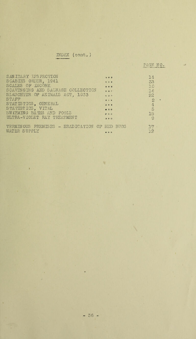 INDEX (contc. ) PAGE _ NO SAN ITARY INS PECTION SCABIES ORDER, 194i SCALES OF INCOME. SCAVENGING AND SALVAGE COLLECTION SLAUGHTER OF ANIMALS ACT, 1933 STAFF S TAT IS TICS, GEN E PAL 14 33 10 14 22 2 • 4 S TATISTICS, VITAL SWIMMING- BA HIS AND POOLS ULTRA-VIOLET RAY TREATMENT 5 18 Q VERMINOUS PREMISES - ERADICATION OF BED BUGS ** sy WATER SUPPLY 12 36 «