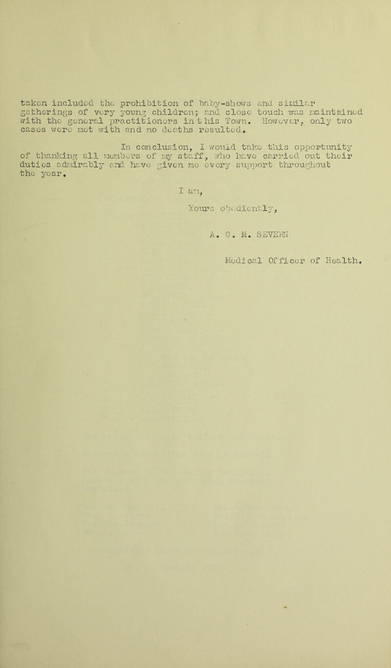 taken included the prohibition of baby-shows and similar gatherings of very young children; and close touch was maintained with the general practitioners inthis Town, However, only two cases were met with and no deaths resulted. In conclusion, I would take this opportunity of thanking all members of my staff, who have carried out their duties admirably and have given me every support throughout the year, I an, Yo ur s o b c; d i c nt 1 y, A. G» M. SEVERN Me dica1 Of ficor of Health