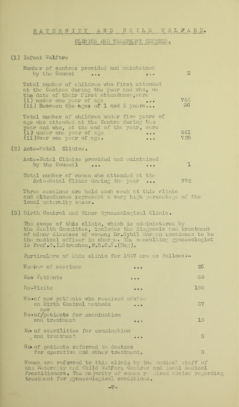M A T E R N I T Y AND CHILD W E L F A R E. CLMlfe MD TREATMENT CENTRES „ (1) Infant Welfare Number of centres provided and maintained by the Cornel . .» »« Total number of children who first attended at the Centres during the year and who, on the date of their first attendance,were (i) under one year of ago „.. (ii) Beitwoon the ages of 1 and 5 years „ . » Total number of children under five years of age who attended at the Centre during the year and who, at the end of the year, were (i$ under one year of ago ... (ii)Over one year of age* . . . (2) Ante-Natal Clinics. Ante-Natal Clinics provided and maintained by the Council ... « «. 744 36 641 7 28 1 Total number of women who attended at the Ante-Natal Clinic during the year ... 792 Three sessions are held each week at this clinic and attendances represent a very high percentage of the local mat cm it y cas es . (3) Birth Control and Minor Gynaecological Clinic. The scope of this clinic, which Is administered by the Health Committee, includes the diagnosis and treatment of minor diseases of women5 Dr„Sybil Morgan continues to be the medical officer in charge. The consulting gynaecologist is Prof .Go I.,S trachan, E.R.C„S . (Eng ) „ Particulars of this clinic for 1947 are as follows 2- Numbon cf sessions «... New Patients Re-Visits N o <* o f new pat i 0nt s who received, advi. c e on Birth Control methods «,„0 new N o a o f/patients for examination and treatment ..» No of sterilities for examination and treatment ... Noo of patients referred to doctors for operative and other treatment» 25 60 166 37 13 o Women are referred to this clinic by the medical staff of the Maternity and Child Welfare Centres and local Medical Practitioners9 The majority of women r aired advice regarding treatment fof gynaecological conditions. -7