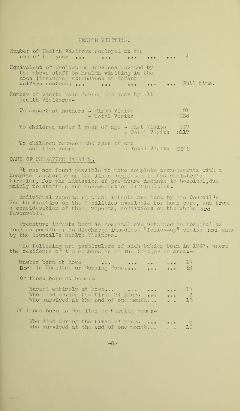 HEALTH VIS IT BIG © Nuipber of Health Visitors employed at the end o[ biio year o o © on© © » © © o © © © © 4 Equivalent of whole-time services devoted Toy thc above staff to health visiting in the area (including attendance at infant welfare centres ) © © . © ©. *<.0 © * „ , © © Full time© Number of visits paid during the year by all He a 1th Vi s it or s s ~ To expectant mothers ~ First Visits - Total Visits To children under 1 year of ago - Fist Visits 829 - Total Visits 2117 To children between the ages of one and five years - Total Visits 221-2 CARE OF PREMATURE INFAN TB » It was not found possible to make complete arrangenonts with a Hospital Authority on the lines suggested in the Ministry*s Circular, for the admission of premature infants to hospital,duo mainly to-staffing and accommodation difficulties• Individual reports cn those Infants are made by Health Visitors on the f \c3MItIes available for ho?; a consideration of the,: reports, conditions on the favourable© the Council2s .e care, and from whole aro Premature infants born in hospital aro retained in hospital as long as possible; on discharge immediate ”follow-up” visits aro roade by the Council's Health Visitors© The foilo w1ng the residence of arc particulars of such babies born In 1947© the mothers is in the Pontypridd areas- whore Number born at homo © © „ © © © „. B orn In Hospital or Nursing Home © a © © „ © © Of those born at homes™ Nursed entirely at home©©. © © © © © © Who died during the first 24 |ri°urs © „ £, Who survived at the end of one month©© © Of those born in Hospital or Nursing Home;- Who died during the first 24 hours ©a© Who survived at the end of one month © © © 17 24 17 4 13 0 19 ■8-