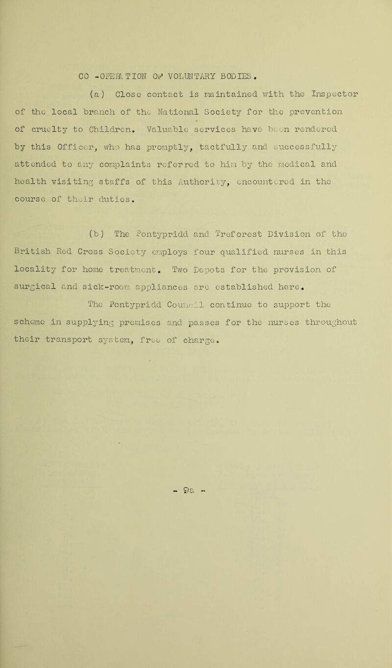 CO -OPERATION OE VOLUNTARY BODIES. (a) Close contact Is maintained with the Inspector of the local branch of the National Society for the prevention of cruelty to Children. Valuable services have been rendered by this Officer,, who has promptly, tactfully and successfully attended to any complaints referred to him by the medical and health visiting staffs of this Authority, encountered In the course of their duties. (b) The Pontypridd and Treforest Division of the British Red Cross Society employs four qualified nurses In this locality for home treatment. Two Depots for the provision of surgical and sick-room appliances are established here. The Pontypridd Council continue to support the scheme in supplying promises and passes for the nurses throughout their transport system, free of charge. - 9a
