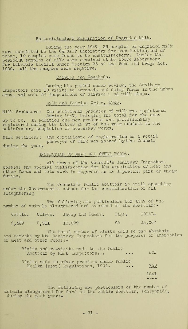 During the year 1947, 36 samples of ungraded milk were submitted to the Cardiff Laboratory for examination, aid of these, 10 samples were found to be unsatisfactory. During the period 16 samples of milk were examined at the above laboratory for tubercle bacilli under Section 25 of the Pood and Drugs Act, 1928* All the samples were negative. Dairies and Cowsheds• During the period under review, the Sanitary Inspectors paid 10 visits to cowsheds and dairy farms inthe urban area, and made 54 inspections of dairies a nd milk shops. Milk and Dairies Order, 1926. Milk Producers % One additional producer of milk was registered during 1947, bringing the total __for the area up to 32, In addition one new producer was provisionally registered during the latter pa rt of the year subject to the satisfactory completion of necessary works. Milk Retailers % One certificate of registration as a retail purveyor of milk was issued bythe Council during the year, INSPECTION OF MEAT ID OTHER FOODS, All three of the Council's Sanitary Inspectors possess the special qualification for the examination of meat and other foods and this work is regarded as an important part of their duties o The Council's Public Abattoir is still operating under the Government's scheme for the centralisation of all slaughtering The following are particulars for 1947 of the number of animals slaughtered and examined at the Abattoiri- Cattle, Calves, Sheep and Lambs, Pigs. TOTAL. 2,429 2,511 18,029 98 23,067 The total number of visits paid to the Abattoir and markets by the Sanitary Inspectors for the purposes of inspection of meat and other foodsi- Visits and re-visits made to the Public Ab a 11 oIr by Moat; Ins p c ct o r s.. . Visits made to other promises under Public Health (Meat) Regulations, 1924. .. 801 740 1541 The folio-wing are particulars of the number of animals slaughtered for food at the Public Abattoir, Pontypridd, during the past year s- 21