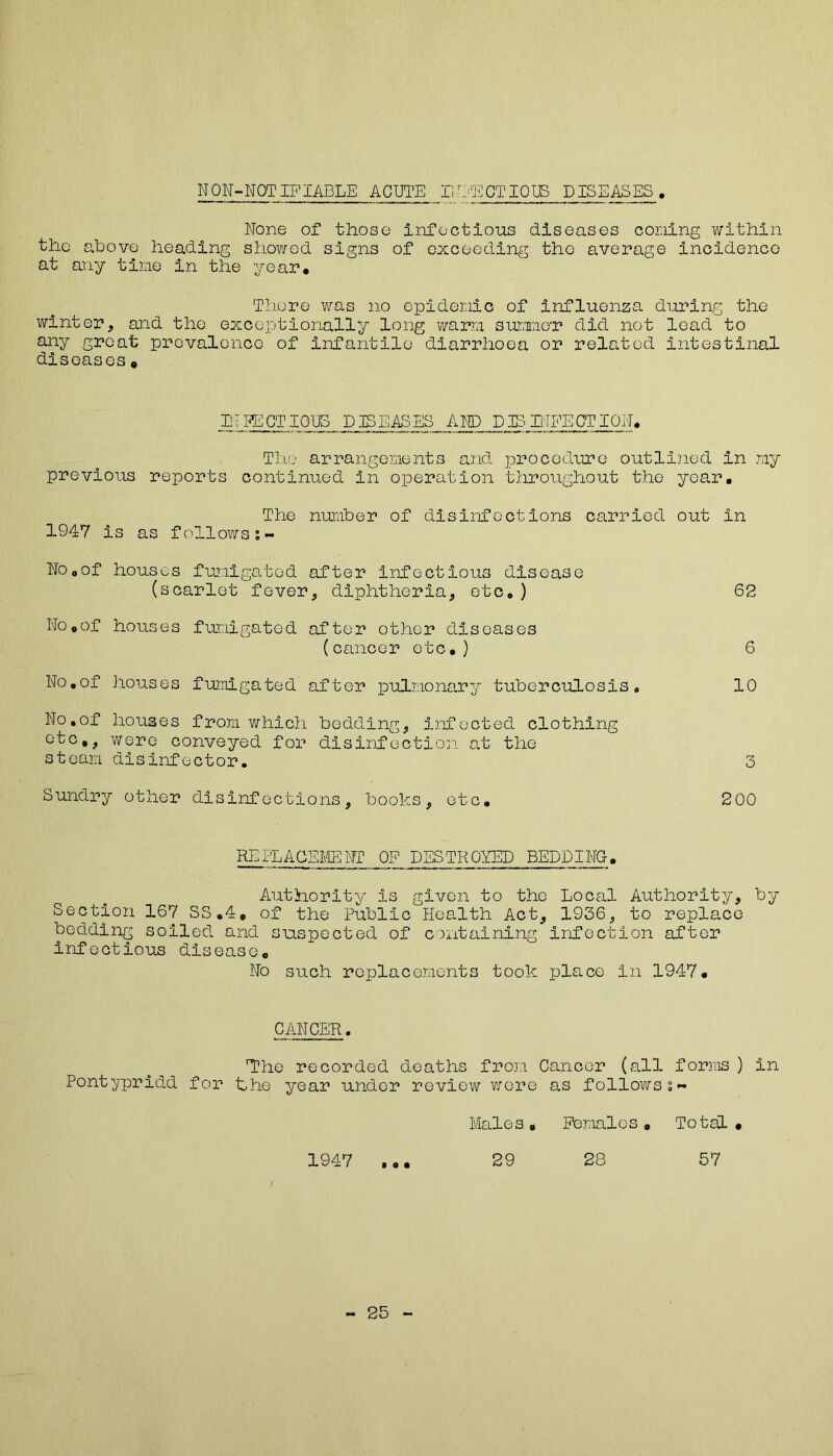 NON-NOTIFIABLE ACUTE INFECTIOUS DISEASES None of those infectious diseases coning within the above heading showed signs of exceeding the average incidence at any tine in the year. There was no epidemic of influenza during the winter, and the exceptionally long warn summer did not lead to any groat prevalence of infantile diarrhoea or related intestinal diseases « IF FACTIOUS DISEASES AND PERFECTION. The arrangements and procedure outlined in my previous reports continued in operation throughout the year. The number of disinfections carried out in 1947 is as followss- No0of houses fumigated after infectious disease (scarlet fever, diphtheria, etc, ) 62 No,of houses fumigated after other diseases (cancer etc.) 6 No.of houses fumigated after pulmonary tuberculosis, 10 No.of houses from which bedding, infected clothing etc,, were conveyed for disinfection at the steam disinfector. 3 Sundry other disinfections, books, etc. 200 REPLACEMENT OF DESTROYED BEDDING. Authority is given to the Local Authority, by Section 167 SS.4. of the Public Health Act, 1936, to replace bedding soiled and suspected of containing infection after infectious disease. No such replacements took place in 1947. CANCER. The recorded deaths from Cancer (all forms ) in Pontypridd for the year under review were as follows Males . Females . Total 1947 ... 29 28 57 25