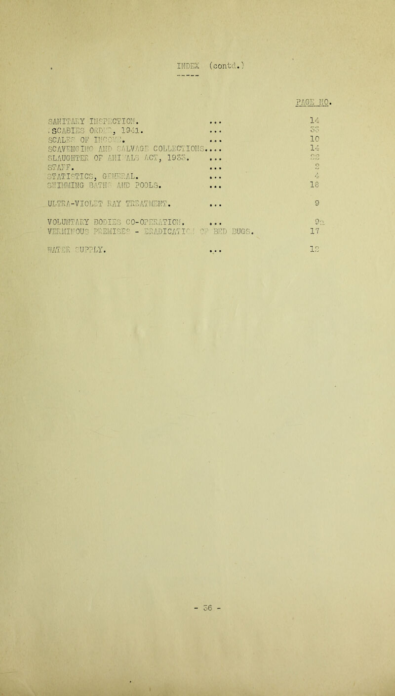 INDEX (contd.) PAGE NO. SANITARY INSPECTION. ... 14 ; SCABIES ORDER, 1941. ... So SCALES OF INCONE. ... 10 SCAVENGING AND SALVAGE COLLECTIONS.... 14 SLAUGHTER OF ANISALS ACT, 1933. ... 22 STAFF. ... 2 STATISTICS, GENERAL. ... 4 SWIMMING BATHS AND POOLS. ... 18 ULTRA-VIOLET KAY TREATMENT. ... 9 VOLUNTARY BODIES CO-OPERATION. ... 9s. VERMINOUS PREMISES - ERADICATIO 1 OF BED BUGS. 17 WATER SUPPLY. ... IB 56