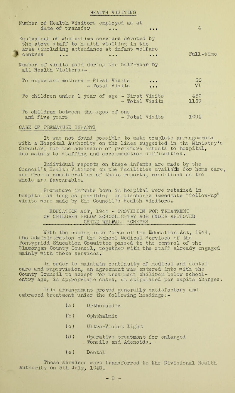 HEALTH VIS IT IN & Number of Health Visitors employed as at date of transfer ... ... Equivalent of whole-time services devoted by the above staff to health visiting in the area (including attendance at infant welfare j c on or gs • ®« © © © •©• Number of visits paid during the half-year by all Health Visitors Pull-time First Visits Total Visits To expectant mothers To children under 1 year of age To children betv/een the ages of one » • » o • • First Visits Total Visits and five years CARE OF PREMATURE INFANTS Total Visits 50 71 450 1159 1094 It was not found possible to make complete arrangements with a Hospital Authority on the lines suggested In the Ministry’s Circular, for the admission of premature infants to hospital, due mainly to staffing and accommodation difficulties. Individual reports on these Infants are made by the Council’s Health Visitors on the facilities available for home care,, and from a consideration of these reports, conditions on the whole are. favour able, Premature infants born in hospital were retained In hospital as long as possiblej on discharge immediate iJfollow-up!! visits were made by the Cornell’s Health Visitors. EDUCATION ACT, 1944 - PROVISION FOR TREATMENT OF CHILDREN BELOW SCHOOL-ENTRY AGE UNDER APPROVED CHILD WELFAk : SCHEMES With the coming Into force of the Education Act, 1944, the administration of the School Medical Services of the Pontypridd Education Committee passed to the control of the Glamorgan County Council, together with the staff already engaged mainly with those services. In order to maintain continuity of medical and dental care and supervision, an agreement was entered into with the County Council to accept for treatment children below school- entry age. In appropriate cases, at stipulated per capita charges. This arrangement jrroved generally satisfactory and embraced treatment under the following headings (a) Orthopaedic (b) Ophthalmic (c) Ultra-Violet light (d) Operative treatment for enlarged Tonsils and Adenoids. (e ) Dental These services were transferred to the Divisional Health Authority on 5th July, 1948.