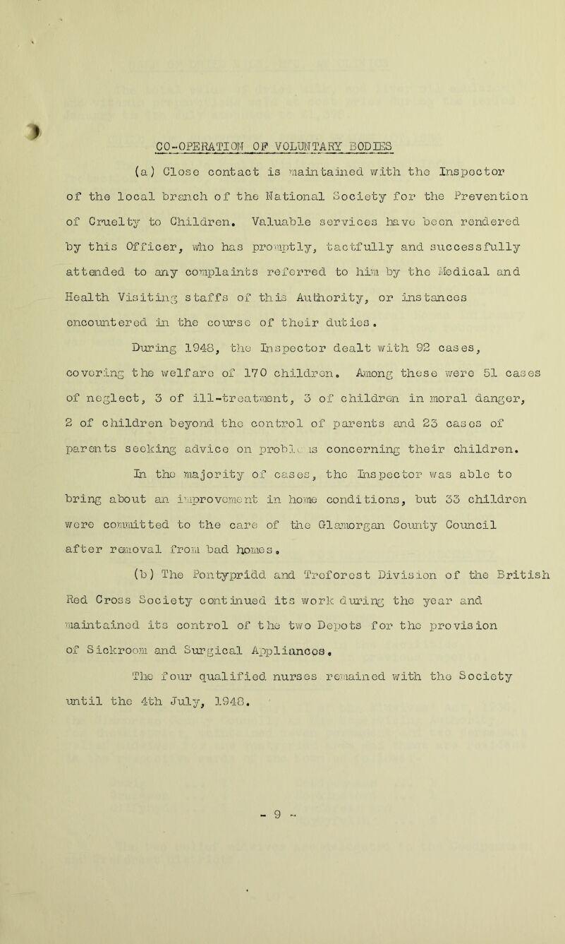 CO-OPERATION OF VOLUNTARY BODIES (a) Close contact Is maintained with the Inspector of the local branch of the National Society for the Prevention of Cruelty to Children. Valuable services have been rendered by this Officer, who has promptly, tactfully and successfully attended to any complaints referred to him by the Medical and Health Visiting staffs of this Authority, or Instances encountered in the course of their duties. During 1948, the Inspector dealt with 92 cases, covering the welfare of 170 children. Among these were 51 cases of neglect, 3 of ill-treatment, 3 of children in moral danger, 2 of children beyond the control of parents and 23 cases of parents seeking advice on probli. is concerning their children. In. the majority of cases, the Inspector was able to bring about an improvement in home conditions, but 33 children were committed to the care of the Glamorgan County Council after removal from bad homes. (b) The Pontypridd and Trcforost Division of the British Red Cross Society continued its work during the year and maintained Its control of the two Depots for the provision of Sickroom and Surgical Appliances, The four qualified nurses remained with the Society until the 4th July, 1948. 9 -