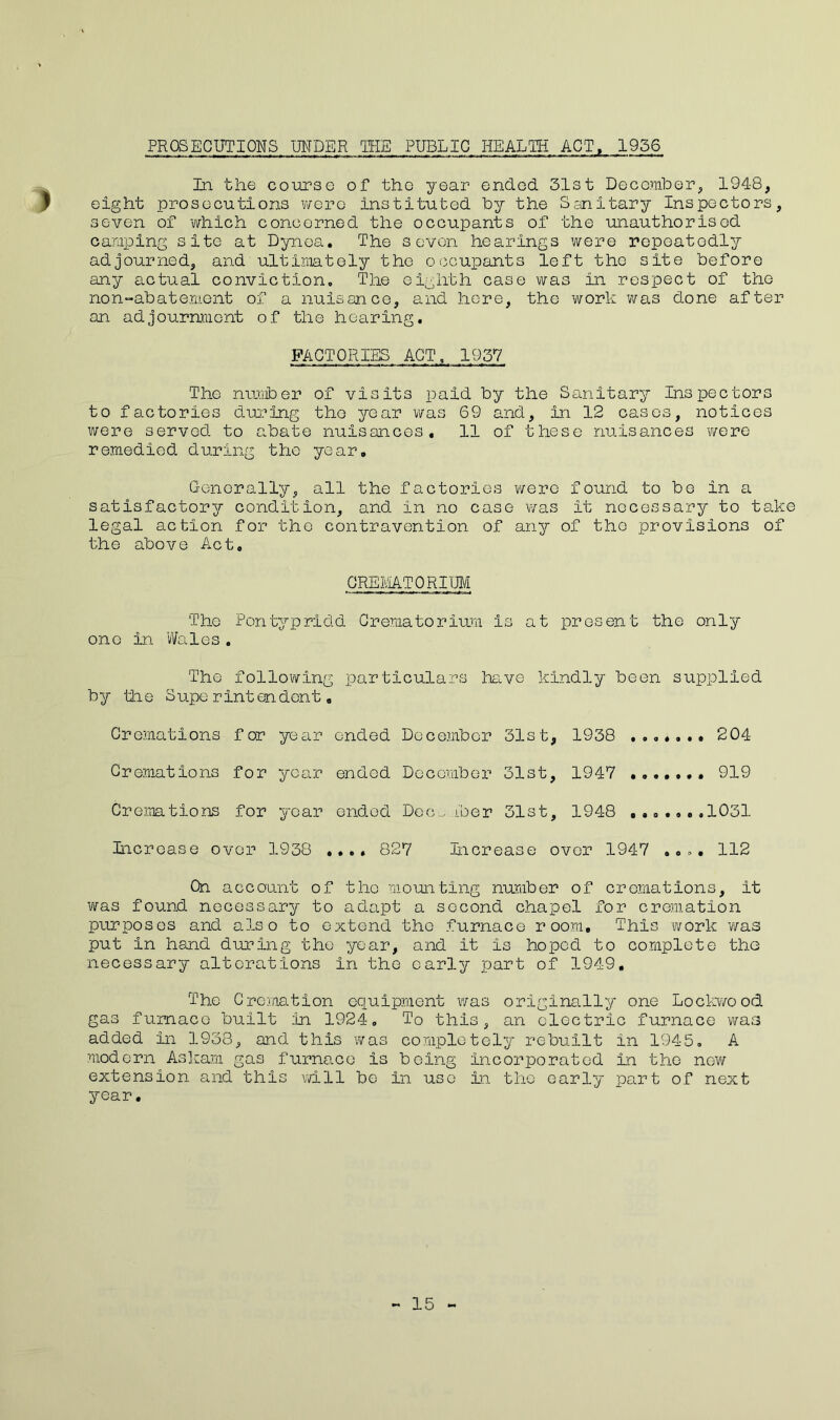 PROSECUTIONS UNDER TEE PUBLIC HEALTH ACT, 1956 In the course of tho year ended 31st December, 1948, | eight prosecutions were instituted by the Sanitary Inspectors, seven of which concerned the occupants of the unauthorised camping site at Dynoa. The seven hearings were repeatedly adjourned, and ultimately the occupants left tho site before any actual conviction,, The eighth case was in respect of the non-abatement of a nuisance, and here, the work was done after an adjournment of the hearing. FACTORIES ACT, 1937 The number of visits paid by the Sanitary Inspectors to factories during tho year was 69 and, in 12 cases, notices were served to abate nuisances. 11 of these nuisances were remedied during the year. Generally, all the factories were found to be in a satisfactory condition, and in no case was it necessary to take legal action for the contravention of any of tho provisions of the above Act. CREMATORIUM Tho Pontypridd Crematorium is at present the only one in Wales. The following particulars have kindly been supplied by the Superintendent. Cremations for year ended December 31st, 1938 ....... 204 Cremations for year ended December 31st, 1947 ....... 919 Cremations for year ended Dec , iber 31st, 1948 .......1031 Increase over 1938 .... 827 Increase over 1947 112 Cn account of tho mounting number of cremations, it was found necessary to adapt a second chapel for cremation purposes and also to extend tho furnace room. This work was put in hand during the year, and it is hoped to complete tho necessary alterations in the early part of 1949, The Cremation equipment was originally one Lockwood gas furnace built in 1924. To this, an electric furnace was added in 1938, and this was completely rebuilt in 1945. A modern Askam gas furnace is being incorporated in the new extension and this will be in use in the early part of next year. 15