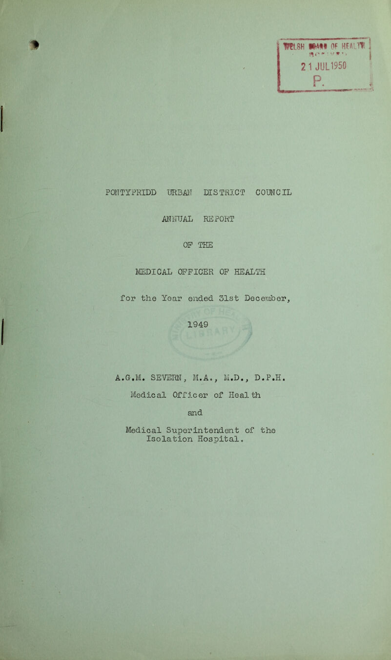 H j msH i^t« of m 2 1 JUL1950 || ; p. 1*11—- ■•laartfri - PONTYPRIDD URBAN DISTRICT COUNCIL ANNUAL REPORT OP TEE MEDICAL OFFICER OF HEALTH for the Year ended 31st December., 1949 A.G.M. SEVERN, M.A., M.D., D.P.H. Medical Officer of Health and Medical Superintendent of the Isolation Hospital.