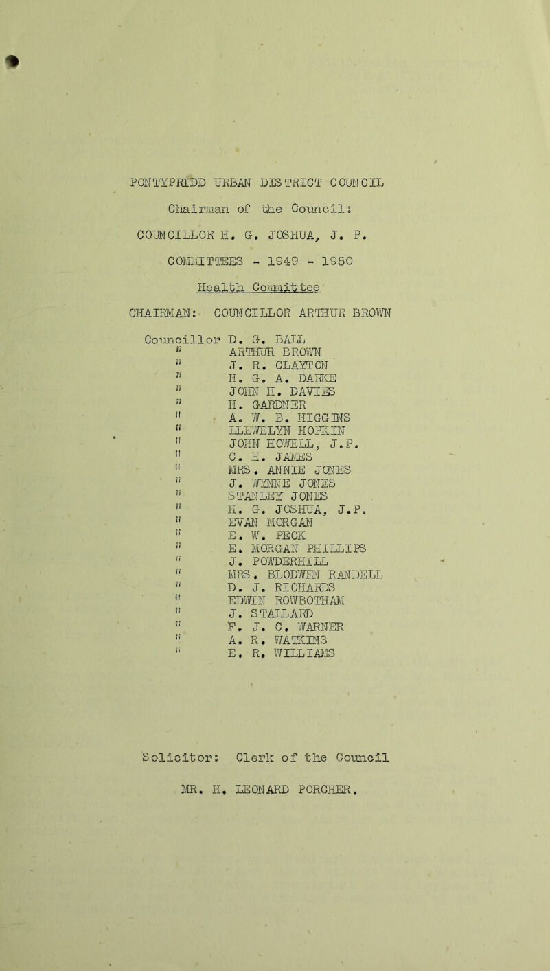 PONTYPRIDD URBAN DISTRICT COUNCIL Chairman of the Council0. COUNCILLOR H. 0. JOSHUA, J. P. COMMITTEES - 1949 - 1950 Health Committee CHAIRMANi COUNCILLOR ARTHUR BROWN Councillor D. G. BALL Ji ARTHUR BROWN J. R. CLAYTON u IT. G. A. DARKE 33 JOHN H. DAVIES H. GARDNER u A. W. B. HIGGINS u LLEWELYN HOPE IN ” JOHN HOWELL, J.P. ” C. H. JAMES n MRS. ANNIE JCNES u J. WYNNE JONES n STANLEY JONES 13 E. G. JOSHUA, J.P. 11 EVAN MORGAN u E. W. PECK 31 E. MORGAN PHILLIPS ” J. POWDERHILL u MRS. BLODWEN RANDELL u D. J. RICHARDS !f EDWIN ROWBOTHAM i! J. ST ALLARD 1! F. J. C. WARNER !? A. R. WATKINS  E. R, WILLIAMS Solicitors Clerk of the Council MR. IT. LEONARD PORCHER