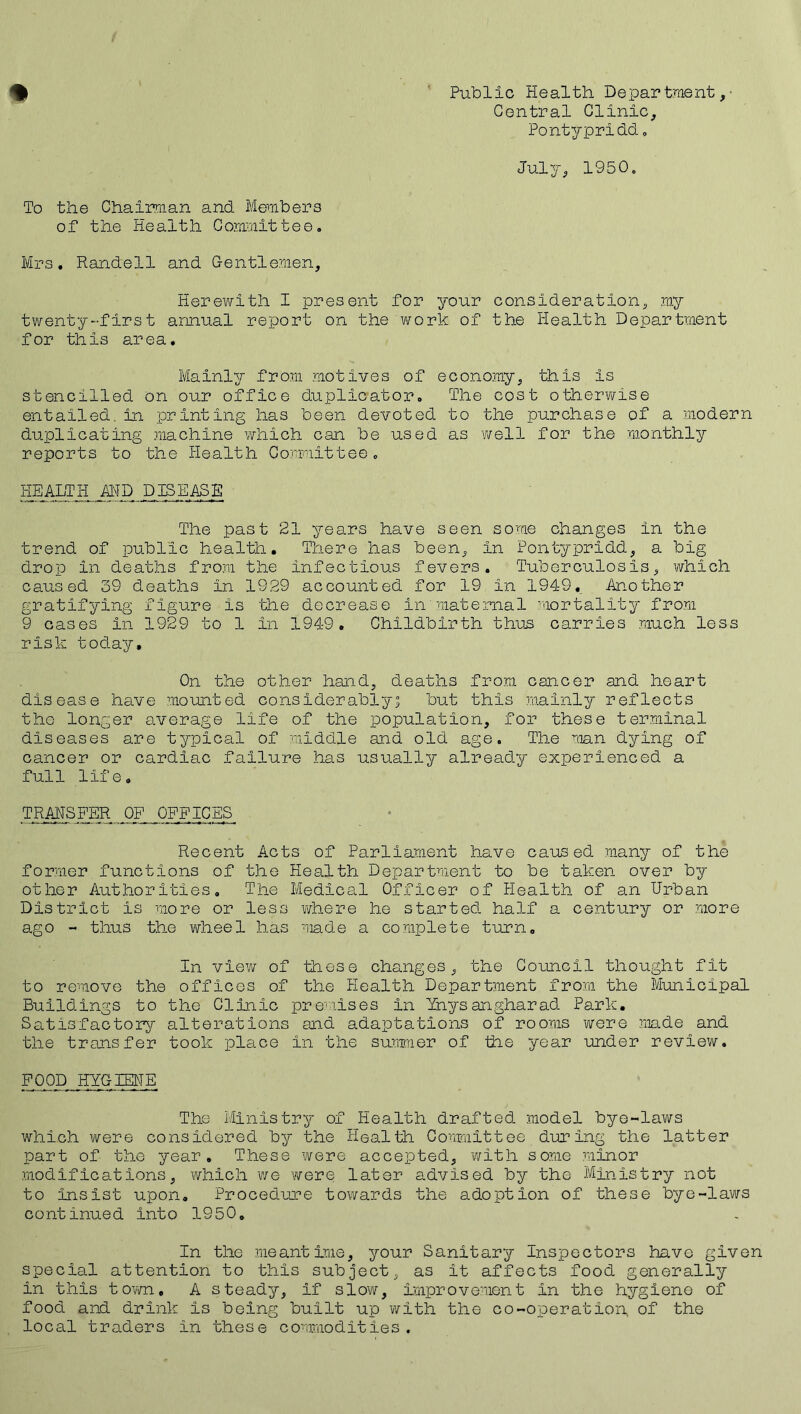 % Public Health Department,' Central Clinic, Pontypridd. July, 1950. To the Chairman and Members of the Health Committee. Mrs. Randell and Gentlemen, Herewith I present for your consideration, my twenty-first annual report on the work of the Health Department for this area. Mainly from motives of economy, this is stencilled on our office duplicator. The cost otherwise entailed in printing has been devoted to the purchase of a modern duplicating machine which can be used as well for the monthly reports to the Health Committee, HEALTH AMD DISEASE The past 21 years have seen some changes in the trend of public health. There has been, in Pontypridd, a big drop in deaths from the infectious fevers. Tuberculosis, which caused 39 deaths in 1929 accounted for 19 in 1949. Another gratifying figure is the decrease in maternal mortality from 9 cases in 1929 to 1 in 1949. Childbirth thus carries much less risk today. On the other hand, deaths from cancer and heart disease have mounted considerably; but this mainly reflects the longer average life of the population, for these terminal diseases are typical of middle and old age. The man dying of cancer or cardiac failure has usually already experienced a full life, TRAMSPER OF OFFICES Recent Acts of Parliament have caused many of the former functions of the Health Department to be taken over by other Authorities, The Medical Officer of Health of an Urban District is more or less where he started half a century or more ago - thus the wheel has made a complete turn. In view of these changes, the Council thought fit to remove the offices of the Health Department from the Municipal Buildings to the Clinic premises in Ihysangharad Park. Satisfactory alterations and adaptations of rooms were made and the transfer took place in the summer of the year under review. FOOD HYGIENE The Ministry of Health drafted model bye-laws which were considered by the Health Committee during the latter part of the year. These were accepted, with some minor modifications, which we 'were later advised by the Ministry not to insist upon. Procedure towards the adoption of these bye-laws continued into 1950, In the meantime, your Sanitary Inspectors have given special attention to this subject, as it affects food generally in this town, A steady, if slow, improvement in the hygiene of food and drink is being built up with the co-operation of the local traders in these commodities.