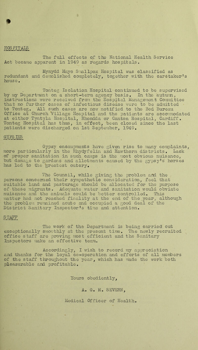 HOSPITALS The full effects of the National Health Service Act became apparent in 1949 as regards hospitals. Mynydd Mayo Smallpox Hospital was classified as redundant and demolished completely, together with tho caretaker's ho us e. Tonteg Isolation Hospital continued to be supervised by my Department on a short-term agency basis. In the autumn, instructions were received from the Hospital Management Committee that no further cases of infectious disease wore to be admitted to Tonteg. All such cases are now notified to the Bed Bureau Office at Church Village Hospital and the patients are accommodated at either Tyntyla Hospital, Rhondda or Canton Hospital, Cardiff. Tonteg Hospital has thus, In effect, been closed since the last patients were discharged on 1st September, 1949. GYPSIES Gypsy encampments have given rise to many complaints, more particularly in the Rhydyfelin and Hawthorn districts. Lack of proper sanitation in such camps is the most obvious nuisance, but damage to gardens and allotments caused by the gypsy's horses has led to die 'greatest outcry. The Council, while giving the problem and the persons concerned their sympathetic cons icier at ion, feel that suitable land and pasturage should be allocated for tho purpose of these migrants. Adequate water and sanitation would obviate nuisance and the animals could be better controlled. This matter had not reached finality at the end of the .year, although the problem remained acute and occupied a good deal of the District Sanitary Inspector's time and attention. STAFF The work of the Department Is being carried out exceptionally smoothly at the present time. The newly recruited office staff are proving most efficient and the Sanitary Inspectors make an effective team. Accordingly, I wish to record my appreciation and thanks for the loyal co-operation and efforts of all members of the staff throughout the year, which has made the work both pleasurable and profitable. Yours obediently, A. G. M. SEVERN, Medical Officer of Health.