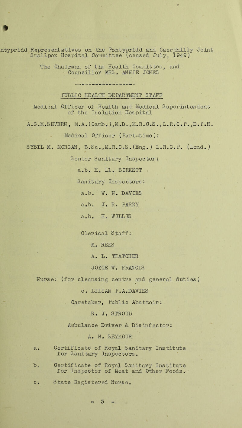 ntypridd Representatives on the Pontypridd and Caerphilly Joint Smallpox Hospital Committee (ceased July,, 1949) The Chairman of the Health Committee, and Councillor MRS. ANNIE JONES PUBLIC HEALTH DEPARTMENT STAFF Medical Officer of Health and Medical Superintendent of the Isolation Hospital A.G.M.SEVERN , M. A, (Camb. ),M.D.,M.R. C ,S ., L.R.C • P. ,D. P.H. Medical Officer (Part-time)2 SYBIL M. MORGAN, B.Sc.,M.R.C.S.(Eng.) L.R.C.P. (Lond.) Senior Sanitary Inspectors a.b. H. LI. BIRKETT Sanitary Inspectors s l a.b. W. N. DAVIES a.b. J. R. PARRY a.b. H. WILLIS Clerical Staffs M. REES A. L. THATCHER JOYCE W. FRANCIS Nurses (for cleansing centre and general duties) c. LILIAN P.A.DAVIES Caretaker, Public Abattoirs R. J. STROUD Ambulance Driver & Disinfectors A. H. SEYMOUR a. Certificate of Royal Sanitary Institute for Sanitary Inspectors. b. Certificate of Royal Sanitary Institute for Inspector of Meat and Other Foods. c. State Registered Nurse. 3