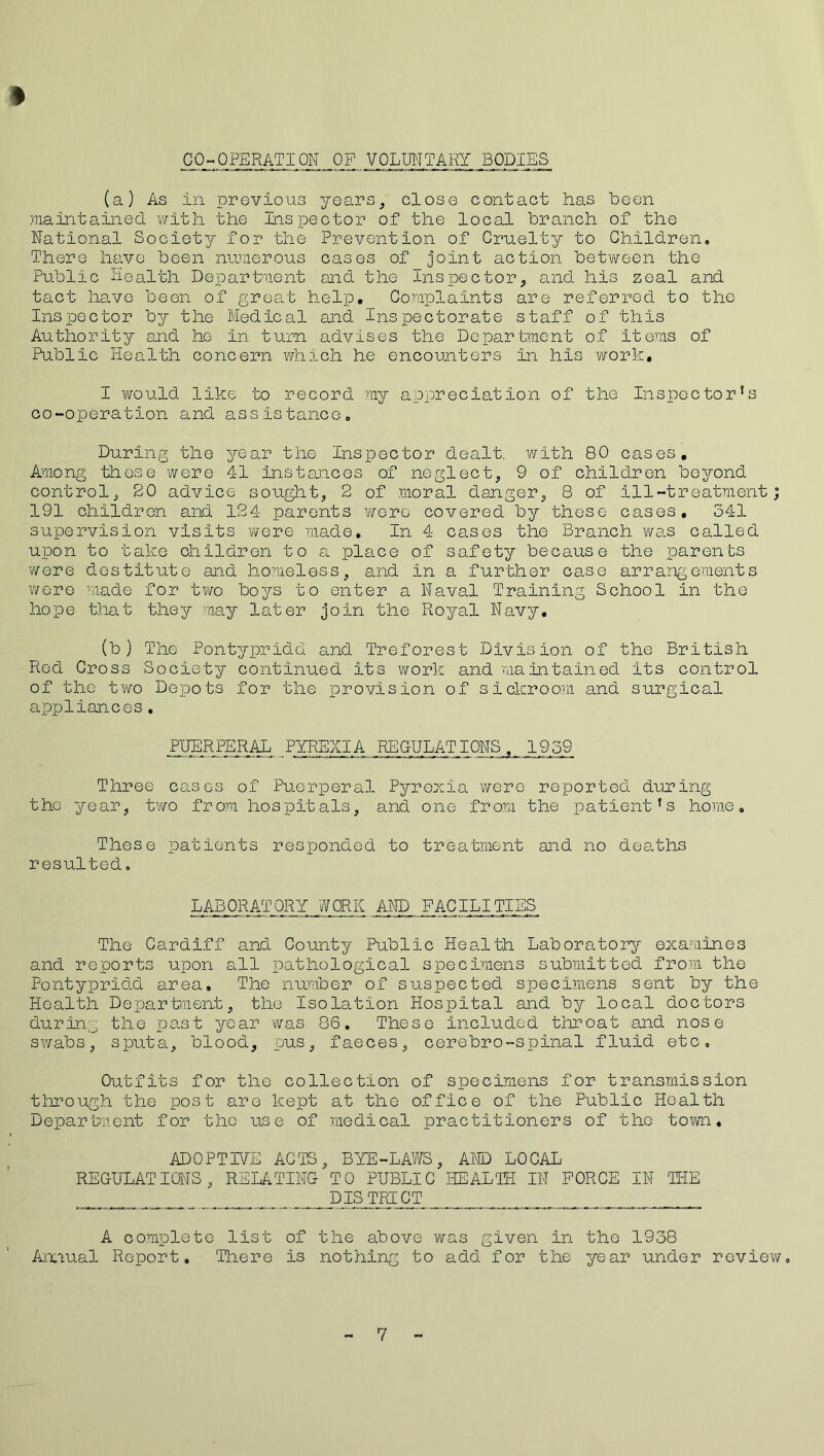 CO-OPERATION OP VOLUNTARY BODIES (a) As in previous years, close contact has Been maintained with the Inspector of the local branch of the National Society for the Prevention of Cruelty to Children, There have been numerous cases of joint action between the Public Health Department and the Inspector, and his zeal and tact have been of great help._ Complaints are referred to the Inspector by the Medical and Inspectorate staff of this Authority and he in turn advises the Department of items of Public Health concern which he encounters in his work. I would like to record my appreciation of the Inspector’s co-operation and assistance. During the year the Inspector dealt, with 80 cases. Among these were 41 instances of neglect, 9 of children beyond control, 20 advice sought, 2 of moral danger, 8 of ill-treatment; 191 children and 124 parents were covered, by those cases. 341 supervision visits were made. In 4 cases the Branch was called upon to take children to a place of safety because the parents were destitute and homeless, and in a further case arrangements were made for two boys to enter a Naval Training School in the hope that they may later join the Royal Navy. (b ) The Pontypridd and Treforest Division of the British Red Gross Society continued its work and maintained its control of the two Depots for the provision of sickroom and surgical appliances. PUERPERAL PYREXIA REGULATIONS, 1959 Three cases of Puerperal Pyrexia were reported during the year, two from hospitals, and one from the patient's home. These patients responded to treatment and no deaths resulted. LABORATORY WORK AND FACILITIES The Cardiff and County Public Health Laboratory examines and reports upon all pathological specimens submitted from the Pontypridd area. The number of suspected specimens sent by the Health Department, the Isolation Hospital and by local doctors during the past year was 86. These included throat and nose swabs, sputa, blood, pus, faeces, cerebro-spinal fluid etc. Outfits for the collection of specimens for transmission through the post are kept at the office of the Public Health Department for the use of medical practitioners of the town. ADOPTIVE ACTS, BYE-LAWS, AND LOCAL REGULATIONS, RELATING TO PUBLIC HEALTH IN FORCE IN THE DISTRICT A complete list of the above was given in the 1938 Annual Report, There is nothing to add for the year under review.